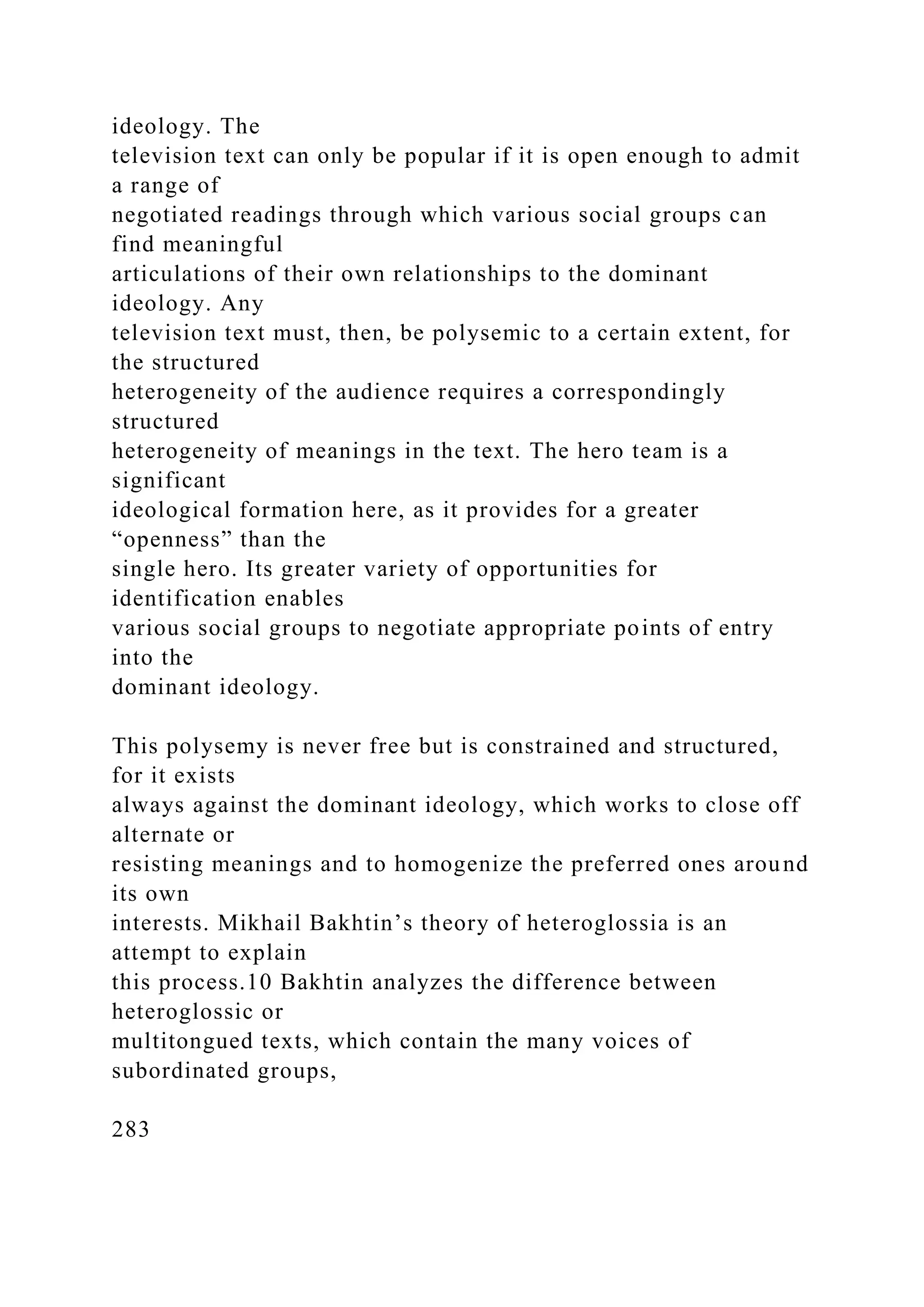 ideology. The
television text can only be popular if it is open enough to admit
a range of
negotiated readings through which various social groups can
find meaningful
articulations of their own relationships to the dominant
ideology. Any
television text must, then, be polysemic to a certain extent, for
the structured
heterogeneity of the audience requires a correspondingly
structured
heterogeneity of meanings in the text. The hero team is a
significant
ideological formation here, as it provides for a greater
“openness” than the
single hero. Its greater variety of opportunities for
identification enables
various social groups to negotiate appropriate points of entry
into the
dominant ideology.
This polysemy is never free but is constrained and structured,
for it exists
always against the dominant ideology, which works to close off
alternate or
resisting meanings and to homogenize the preferred ones around
its own
interests. Mikhail Bakhtin’s theory of heteroglossia is an
attempt to explain
this process.10 Bakhtin analyzes the difference between
heteroglossic or
multitongued texts, which contain the many voices of
subordinated groups,
283
 