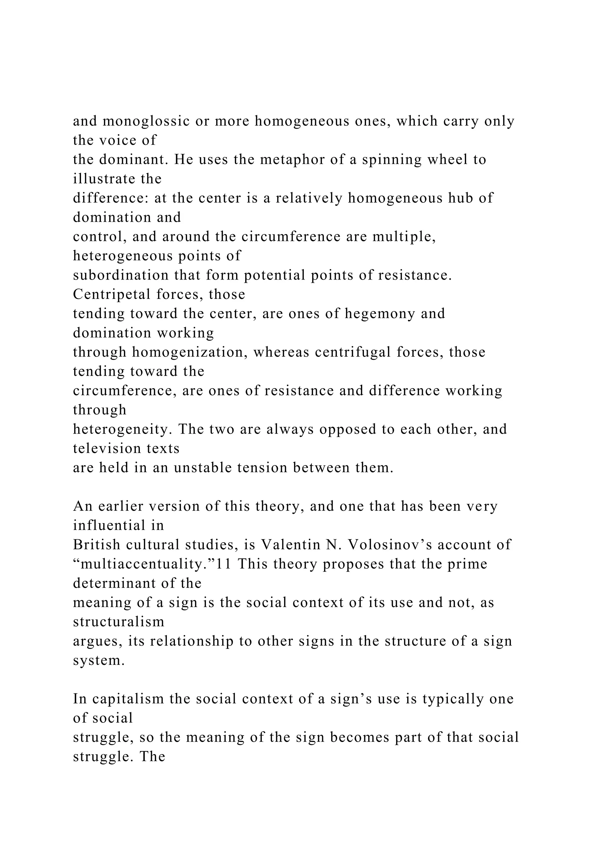 and monoglossic or more homogeneous ones, which carry only
the voice of
the dominant. He uses the metaphor of a spinning wheel to
illustrate the
difference: at the center is a relatively homogeneous hub of
domination and
control, and around the circumference are multiple,
heterogeneous points of
subordination that form potential points of resistance.
Centripetal forces, those
tending toward the center, are ones of hegemony and
domination working
through homogenization, whereas centrifugal forces, those
tending toward the
circumference, are ones of resistance and difference working
through
heterogeneity. The two are always opposed to each other, and
television texts
are held in an unstable tension between them.
An earlier version of this theory, and one that has been very
influential in
British cultural studies, is Valentin N. Volosinov’s account of
“multiaccentuality.”11 This theory proposes that the prime
determinant of the
meaning of a sign is the social context of its use and not, as
structuralism
argues, its relationship to other signs in the structure of a sign
system.
In capitalism the social context of a sign’s use is typically one
of social
struggle, so the meaning of the sign becomes part of that social
struggle. The
 