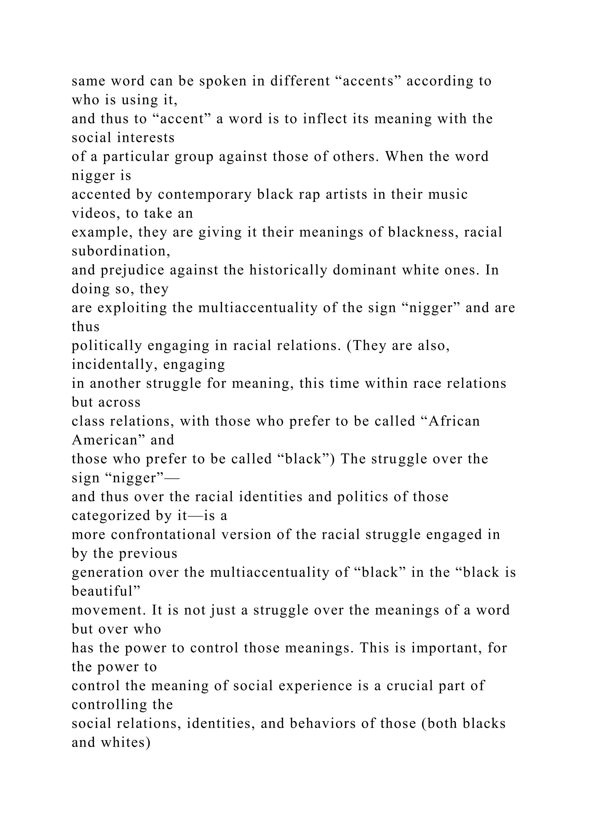 same word can be spoken in different “accents” according to
who is using it,
and thus to “accent” a word is to inflect its meaning with the
social interests
of a particular group against those of others. When the word
nigger is
accented by contemporary black rap artists in their music
videos, to take an
example, they are giving it their meanings of blackness, racial
subordination,
and prejudice against the historically dominant white ones. In
doing so, they
are exploiting the multiaccentuality of the sign “nigger” and are
thus
politically engaging in racial relations. (They are also,
incidentally, engaging
in another struggle for meaning, this time within race relations
but across
class relations, with those who prefer to be called “African
American” and
those who prefer to be called “black”) The struggle over the
sign “nigger”—
and thus over the racial identities and politics of those
categorized by it—is a
more confrontational version of the racial struggle engaged in
by the previous
generation over the multiaccentuality of “black” in the “black is
beautiful”
movement. It is not just a struggle over the meanings of a word
but over who
has the power to control those meanings. This is important, for
the power to
control the meaning of social experience is a crucial part of
controlling the
social relations, identities, and behaviors of those (both blacks
and whites)
 