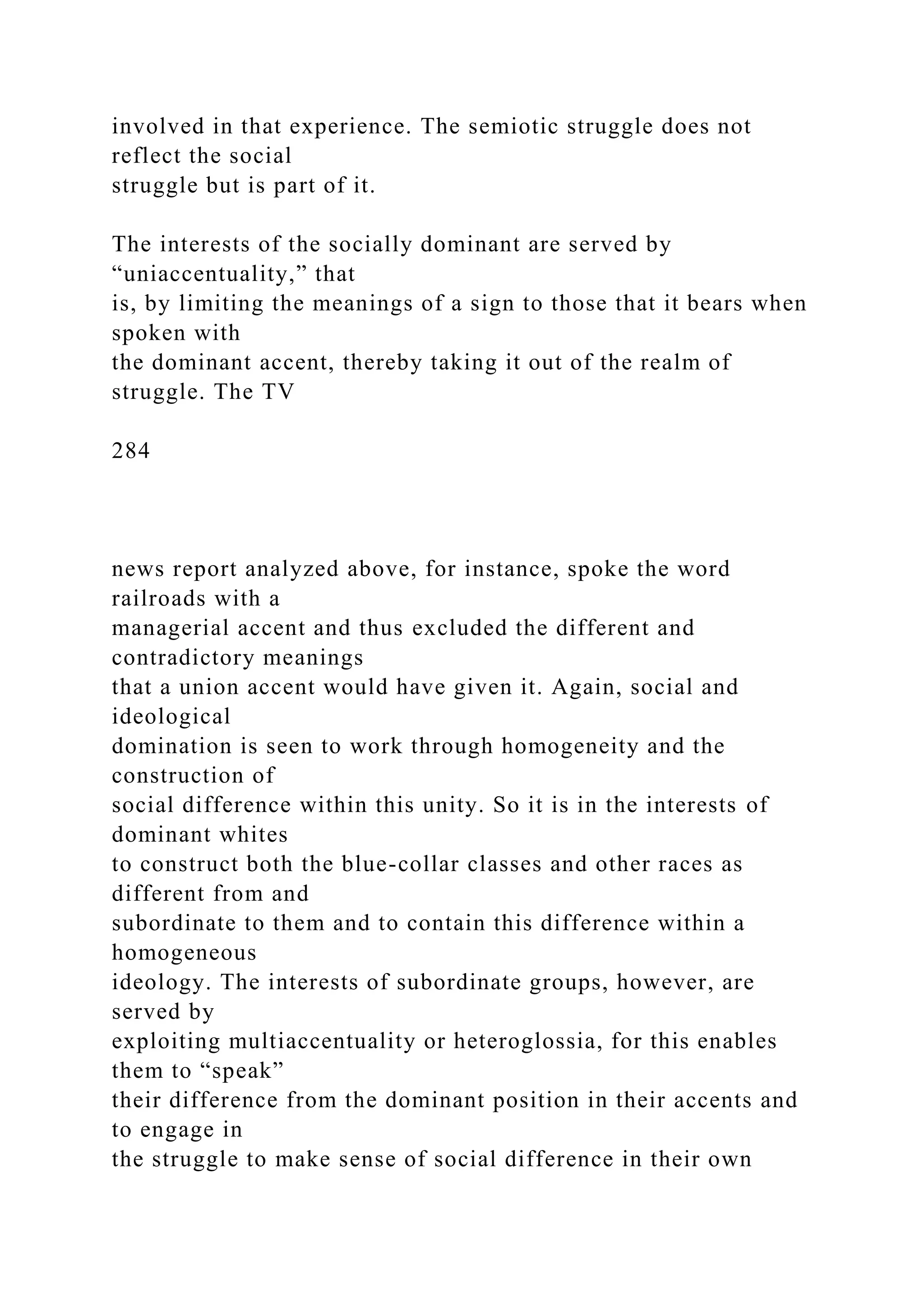 involved in that experience. The semiotic struggle does not
reflect the social
struggle but is part of it.
The interests of the socially dominant are served by
“uniaccentuality,” that
is, by limiting the meanings of a sign to those that it bears when
spoken with
the dominant accent, thereby taking it out of the realm of
struggle. The TV
284
news report analyzed above, for instance, spoke the word
railroads with a
managerial accent and thus excluded the different and
contradictory meanings
that a union accent would have given it. Again, social and
ideological
domination is seen to work through homogeneity and the
construction of
social difference within this unity. So it is in the interests of
dominant whites
to construct both the blue-collar classes and other races as
different from and
subordinate to them and to contain this difference within a
homogeneous
ideology. The interests of subordinate groups, however, are
served by
exploiting multiaccentuality or heteroglossia, for this enables
them to “speak”
their difference from the dominant position in their accents and
to engage in
the struggle to make sense of social difference in their own
 