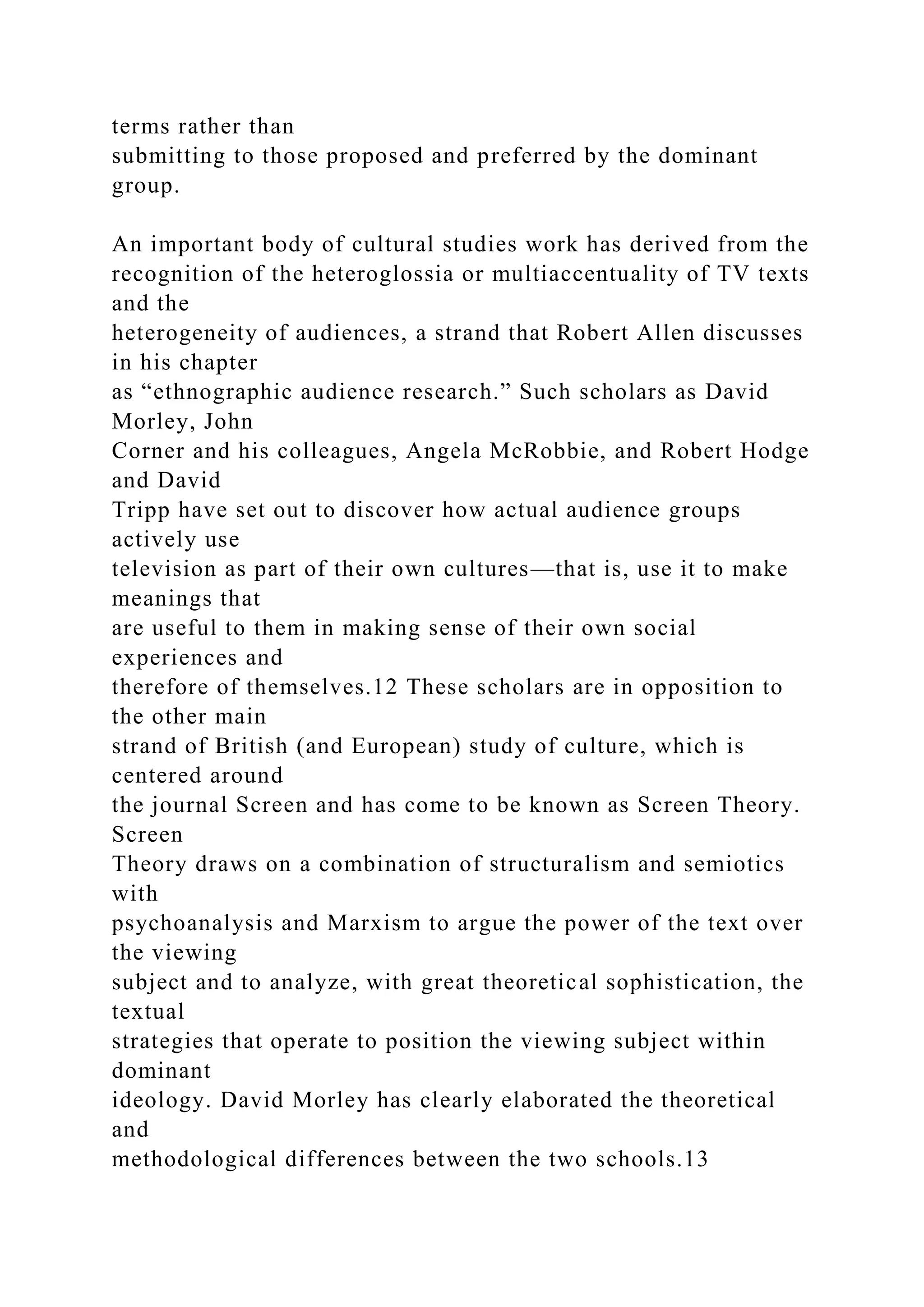 terms rather than
submitting to those proposed and preferred by the dominant
group.
An important body of cultural studies work has derived from the
recognition of the heteroglossia or multiaccentuality of TV texts
and the
heterogeneity of audiences, a strand that Robert Allen discusses
in his chapter
as “ethnographic audience research.” Such scholars as David
Morley, John
Corner and his colleagues, Angela McRobbie, and Robert Hodge
and David
Tripp have set out to discover how actual audience groups
actively use
television as part of their own cultures—that is, use it to make
meanings that
are useful to them in making sense of their own social
experiences and
therefore of themselves.12 These scholars are in opposition to
the other main
strand of British (and European) study of culture, which is
centered around
the journal Screen and has come to be known as Screen Theory.
Screen
Theory draws on a combination of structuralism and semiotics
with
psychoanalysis and Marxism to argue the power of the text over
the viewing
subject and to analyze, with great theoretical sophistication, the
textual
strategies that operate to position the viewing subject within
dominant
ideology. David Morley has clearly elaborated the theoretical
and
methodological differences between the two schools.13
 