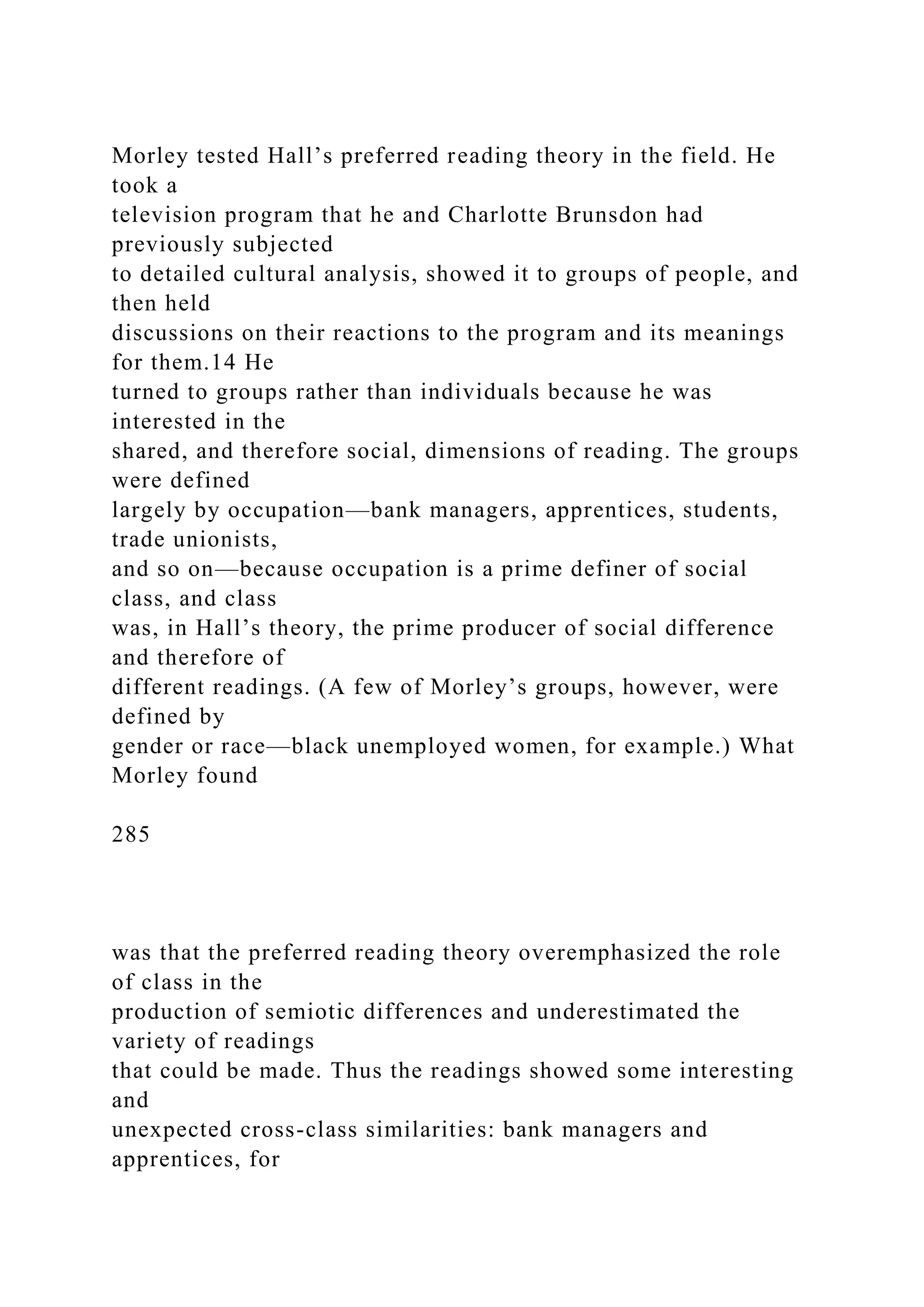 Morley tested Hall’s preferred reading theory in the field. He
took a
television program that he and Charlotte Brunsdon had
previously subjected
to detailed cultural analysis, showed it to groups of people, and
then held
discussions on their reactions to the program and its meanings
for them.14 He
turned to groups rather than individuals because he was
interested in the
shared, and therefore social, dimensions of reading. The groups
were defined
largely by occupation—bank managers, apprentices, students,
trade unionists,
and so on—because occupation is a prime definer of social
class, and class
was, in Hall’s theory, the prime producer of social difference
and therefore of
different readings. (A few of Morley’s groups, however, were
defined by
gender or race—black unemployed women, for example.) What
Morley found
285
was that the preferred reading theory overemphasized the role
of class in the
production of semiotic differences and underestimated the
variety of readings
that could be made. Thus the readings showed some interesting
and
unexpected cross-class similarities: bank managers and
apprentices, for
 