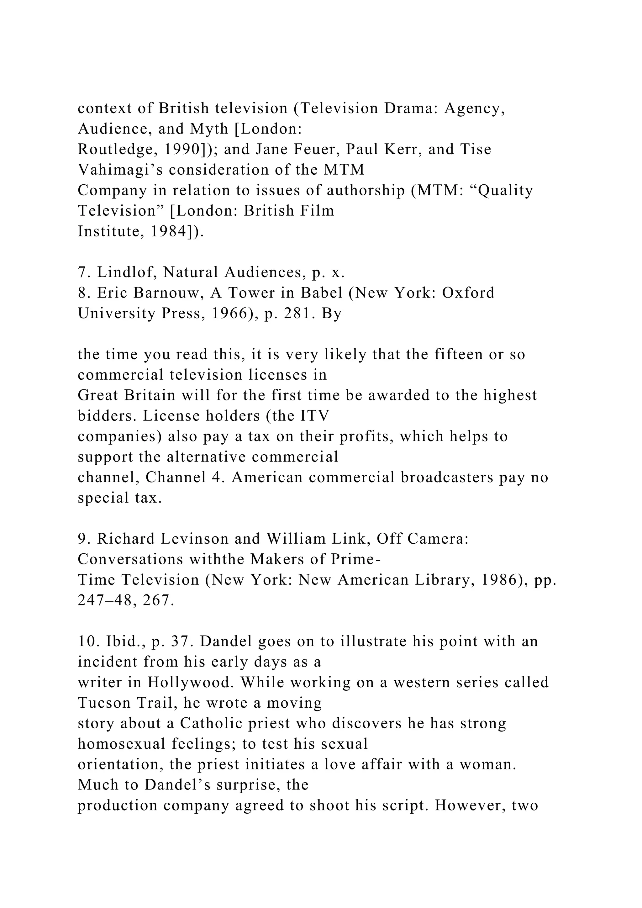 context of British television (Television Drama: Agency,
Audience, and Myth [London:
Routledge, 1990]); and Jane Feuer, Paul Kerr, and Tise
Vahimagi’s consideration of the MTM
Company in relation to issues of authorship (MTM: “Quality
Television” [London: British Film
Institute, 1984]).
7. Lindlof, Natural Audiences, p. x.
8. Eric Barnouw, A Tower in Babel (New York: Oxford
University Press, 1966), p. 281. By
the time you read this, it is very likely that the fifteen or so
commercial television licenses in
Great Britain will for the first time be awarded to the highest
bidders. License holders (the ITV
companies) also pay a tax on their profits, which helps to
support the alternative commercial
channel, Channel 4. American commercial broadcasters pay no
special tax.
9. Richard Levinson and William Link, Off Camera:
Conversations withthe Makers of Prime-
Time Television (New York: New American Library, 1986), pp.
247–48, 267.
10. Ibid., p. 37. Dandel goes on to illustrate his point with an
incident from his early days as a
writer in Hollywood. While working on a western series called
Tucson Trail, he wrote a moving
story about a Catholic priest who discovers he has strong
homosexual feelings; to test his sexual
orientation, the priest initiates a love affair with a woman.
Much to Dandel’s surprise, the
production company agreed to shoot his script. However, two
 