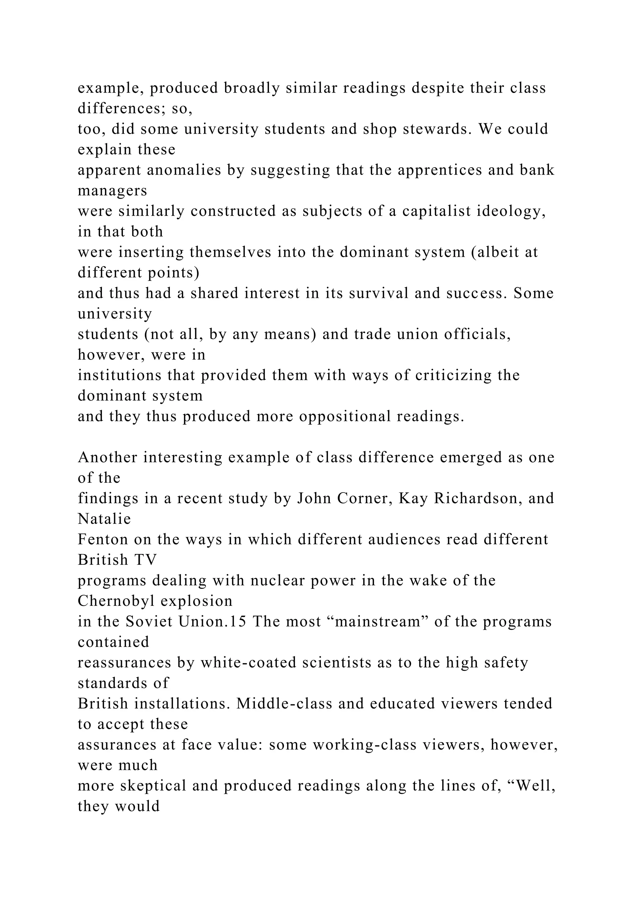 example, produced broadly similar readings despite their class
differences; so,
too, did some university students and shop stewards. We could
explain these
apparent anomalies by suggesting that the apprentices and bank
managers
were similarly constructed as subjects of a capitalist ideology,
in that both
were inserting themselves into the dominant system (albeit at
different points)
and thus had a shared interest in its survival and success. Some
university
students (not all, by any means) and trade union officials,
however, were in
institutions that provided them with ways of criticizing the
dominant system
and they thus produced more oppositional readings.
Another interesting example of class difference emerged as one
of the
findings in a recent study by John Corner, Kay Richardson, and
Natalie
Fenton on the ways in which different audiences read different
British TV
programs dealing with nuclear power in the wake of the
Chernobyl explosion
in the Soviet Union.15 The most “mainstream” of the programs
contained
reassurances by white-coated scientists as to the high safety
standards of
British installations. Middle-class and educated viewers tended
to accept these
assurances at face value: some working-class viewers, however,
were much
more skeptical and produced readings along the lines of, “Well,
they would
 