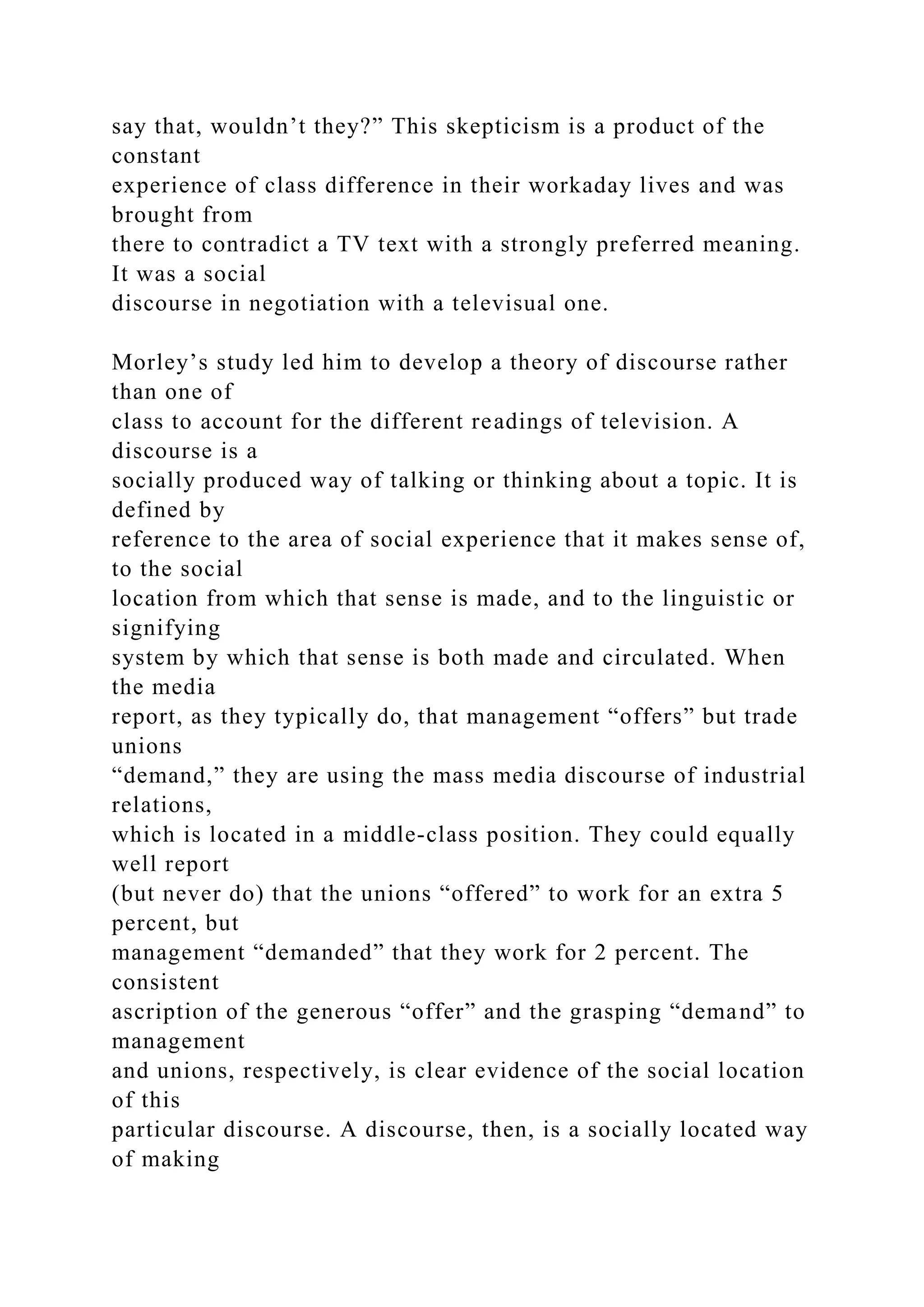 say that, wouldn’t they?” This skepticism is a product of the
constant
experience of class difference in their workaday lives and was
brought from
there to contradict a TV text with a strongly preferred meaning.
It was a social
discourse in negotiation with a televisual one.
Morley’s study led him to develop a theory of discourse rather
than one of
class to account for the different readings of television. A
discourse is a
socially produced way of talking or thinking about a topic. It is
defined by
reference to the area of social experience that it makes sense of,
to the social
location from which that sense is made, and to the linguistic or
signifying
system by which that sense is both made and circulated. When
the media
report, as they typically do, that management “offers” but trade
unions
“demand,” they are using the mass media discourse of industrial
relations,
which is located in a middle-class position. They could equally
well report
(but never do) that the unions “offered” to work for an extra 5
percent, but
management “demanded” that they work for 2 percent. The
consistent
ascription of the generous “offer” and the grasping “demand” to
management
and unions, respectively, is clear evidence of the social location
of this
particular discourse. A discourse, then, is a socially located way
of making
 