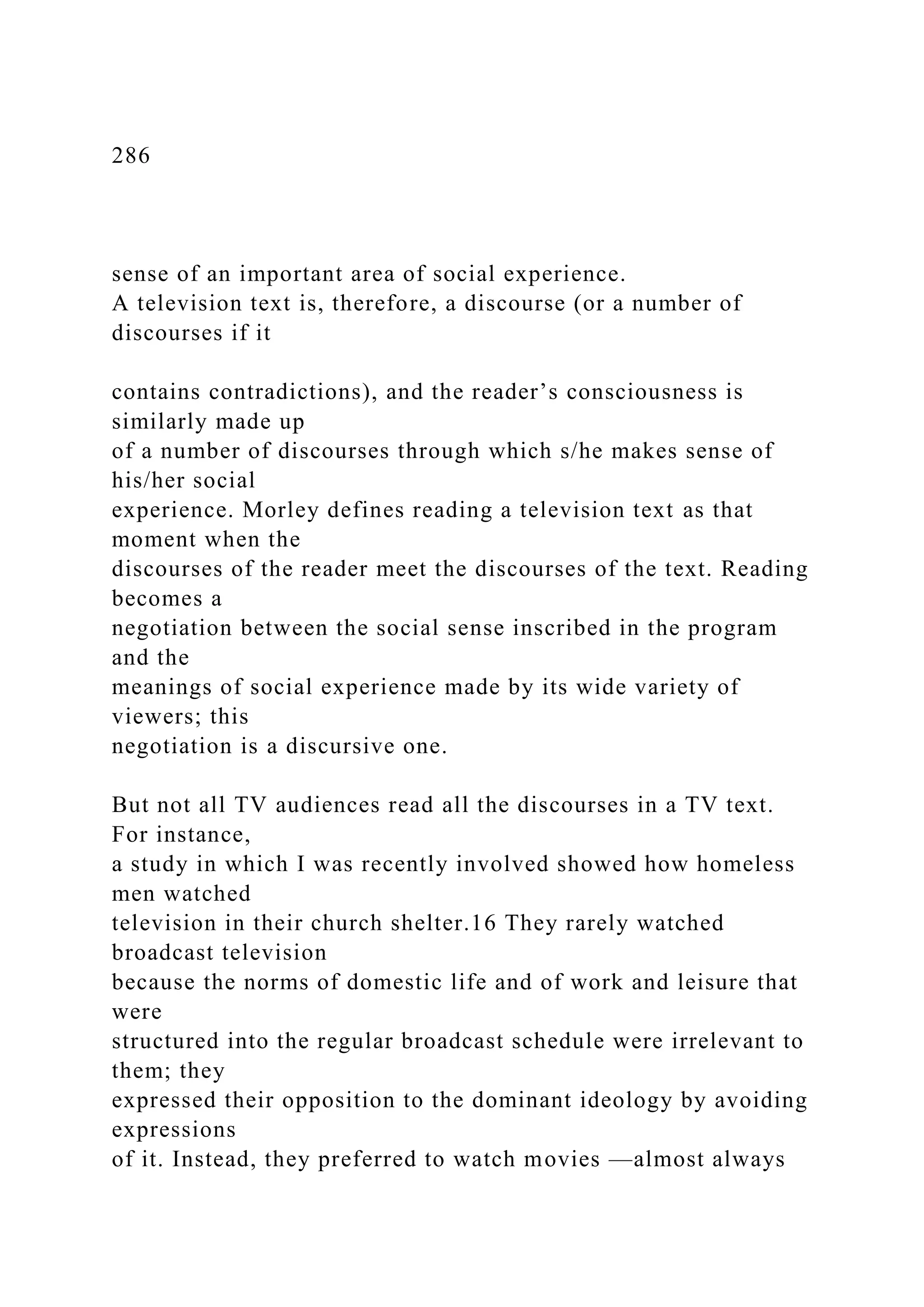 286
sense of an important area of social experience.
A television text is, therefore, a discourse (or a number of
discourses if it
contains contradictions), and the reader’s consciousness is
similarly made up
of a number of discourses through which s/he makes sense of
his/her social
experience. Morley defines reading a television text as that
moment when the
discourses of the reader meet the discourses of the text. Reading
becomes a
negotiation between the social sense inscribed in the program
and the
meanings of social experience made by its wide variety of
viewers; this
negotiation is a discursive one.
But not all TV audiences read all the discourses in a TV text.
For instance,
a study in which I was recently involved showed how homeless
men watched
television in their church shelter.16 They rarely watched
broadcast television
because the norms of domestic life and of work and leisure that
were
structured into the regular broadcast schedule were irrelevant to
them; they
expressed their opposition to the dominant ideology by avoiding
expressions
of it. Instead, they preferred to watch movies —almost always
 