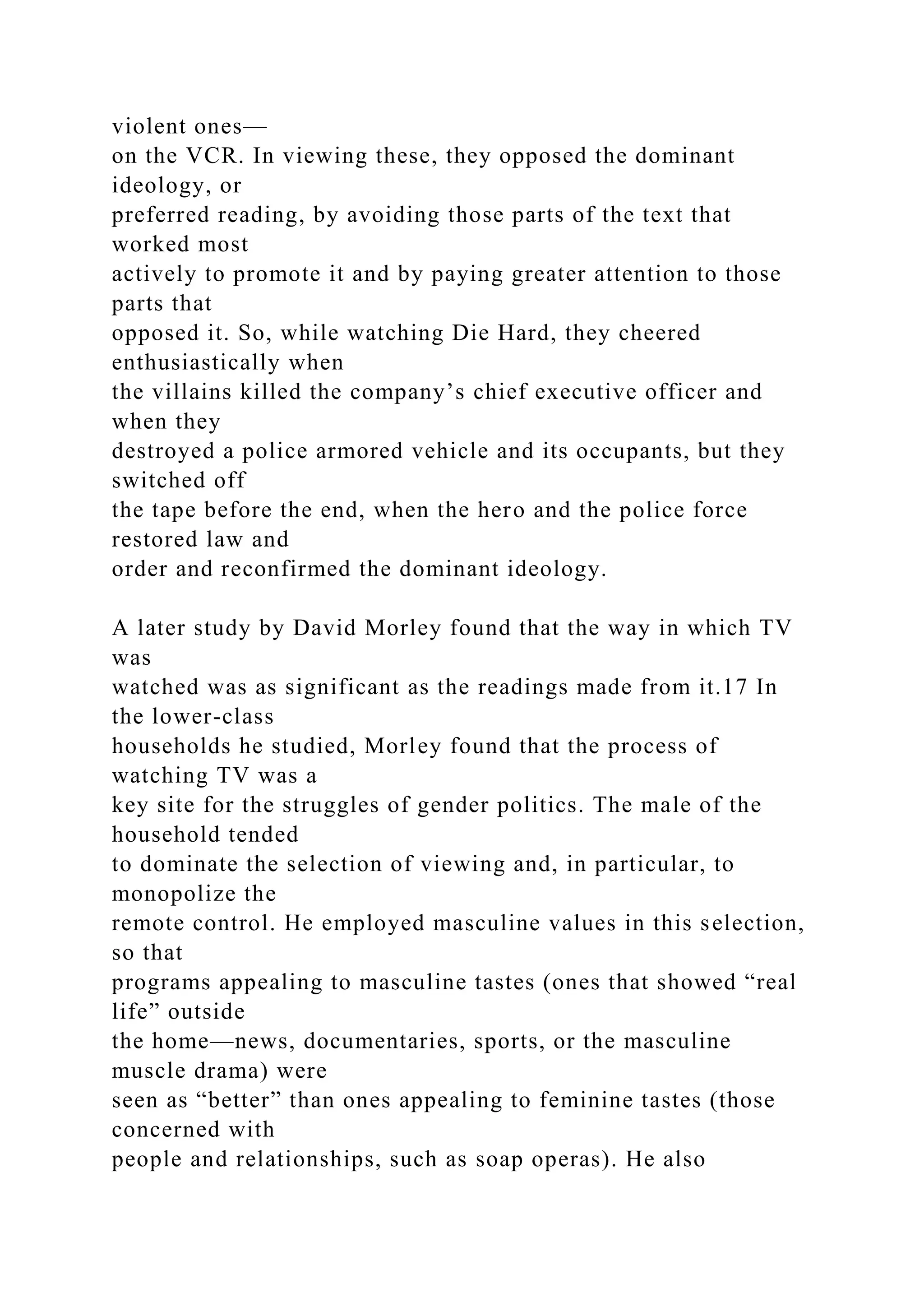 violent ones—
on the VCR. In viewing these, they opposed the dominant
ideology, or
preferred reading, by avoiding those parts of the text that
worked most
actively to promote it and by paying greater attention to those
parts that
opposed it. So, while watching Die Hard, they cheered
enthusiastically when
the villains killed the company’s chief executive officer and
when they
destroyed a police armored vehicle and its occupants, but they
switched off
the tape before the end, when the hero and the police force
restored law and
order and reconfirmed the dominant ideology.
A later study by David Morley found that the way in which TV
was
watched was as significant as the readings made from it.17 In
the lower-class
households he studied, Morley found that the process of
watching TV was a
key site for the struggles of gender politics. The male of the
household tended
to dominate the selection of viewing and, in particular, to
monopolize the
remote control. He employed masculine values in this selection,
so that
programs appealing to masculine tastes (ones that showed “real
life” outside
the home—news, documentaries, sports, or the masculine
muscle drama) were
seen as “better” than ones appealing to feminine tastes (those
concerned with
people and relationships, such as soap operas). He also
 