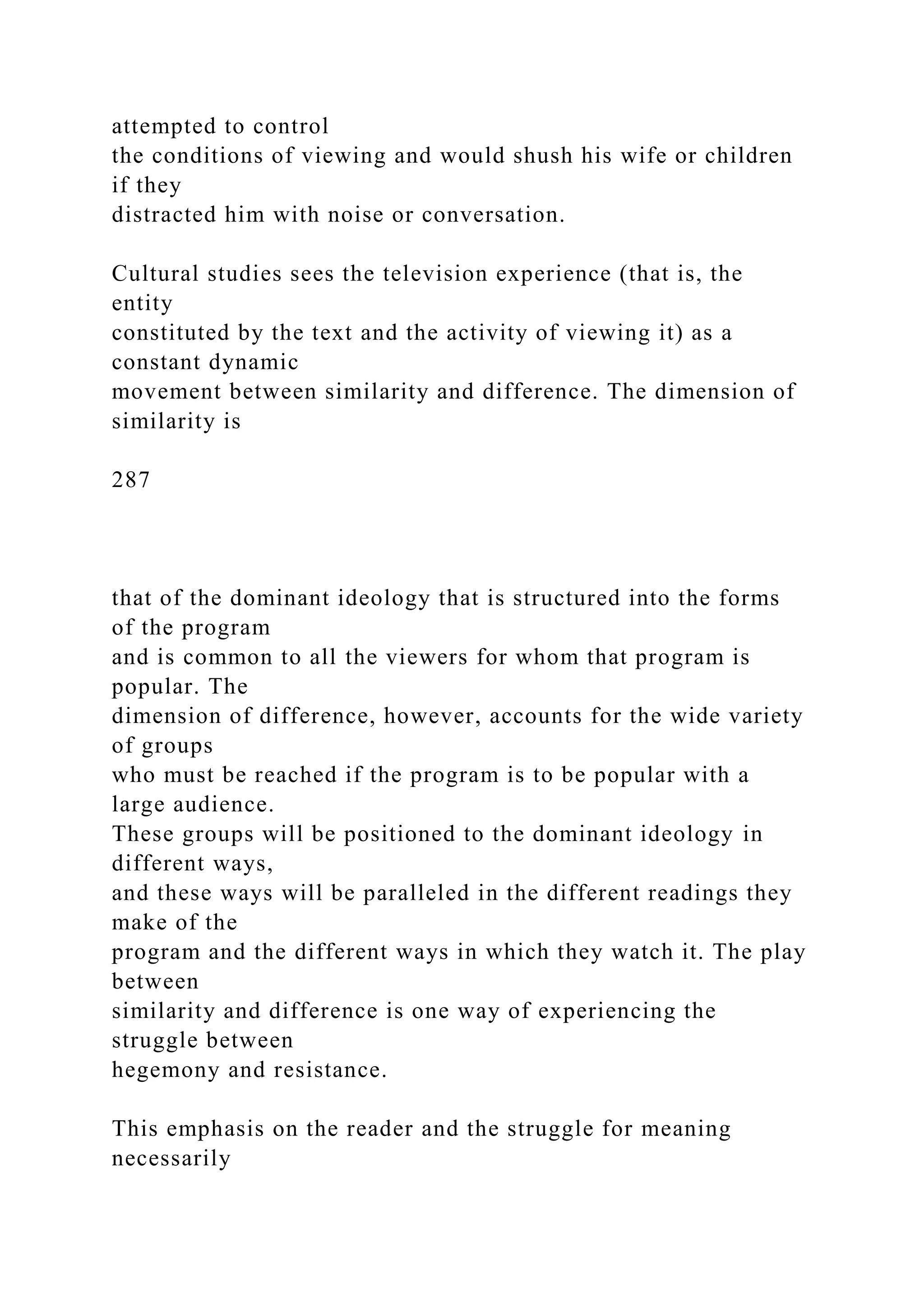 attempted to control
the conditions of viewing and would shush his wife or children
if they
distracted him with noise or conversation.
Cultural studies sees the television experience (that is, the
entity
constituted by the text and the activity of viewing it) as a
constant dynamic
movement between similarity and difference. The dimension of
similarity is
287
that of the dominant ideology that is structured into the forms
of the program
and is common to all the viewers for whom that program is
popular. The
dimension of difference, however, accounts for the wide variety
of groups
who must be reached if the program is to be popular with a
large audience.
These groups will be positioned to the dominant ideology in
different ways,
and these ways will be paralleled in the different readings they
make of the
program and the different ways in which they watch it. The play
between
similarity and difference is one way of experiencing the
struggle between
hegemony and resistance.
This emphasis on the reader and the struggle for meaning
necessarily
 