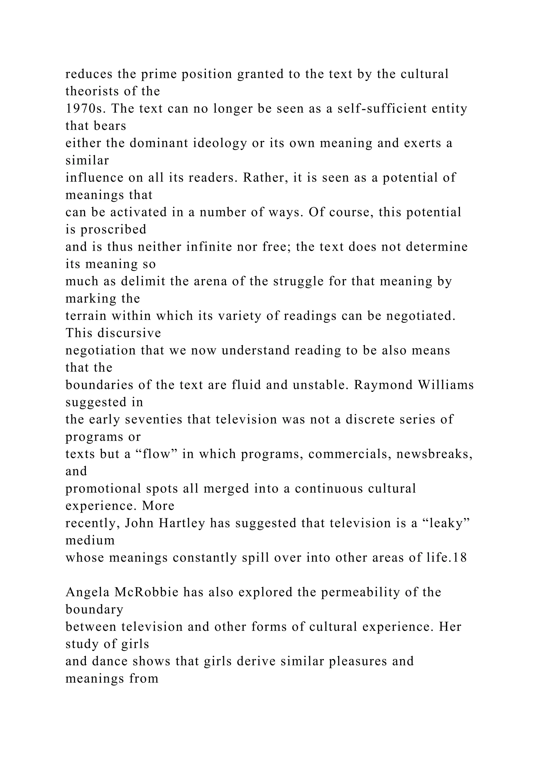 reduces the prime position granted to the text by the cultural
theorists of the
1970s. The text can no longer be seen as a self-sufficient entity
that bears
either the dominant ideology or its own meaning and exerts a
similar
influence on all its readers. Rather, it is seen as a potential of
meanings that
can be activated in a number of ways. Of course, this potential
is proscribed
and is thus neither infinite nor free; the text does not determine
its meaning so
much as delimit the arena of the struggle for that meaning by
marking the
terrain within which its variety of readings can be negotiated.
This discursive
negotiation that we now understand reading to be also means
that the
boundaries of the text are fluid and unstable. Raymond Williams
suggested in
the early seventies that television was not a discrete series of
programs or
texts but a “flow” in which programs, commercials, newsbreaks,
and
promotional spots all merged into a continuous cultural
experience. More
recently, John Hartley has suggested that television is a “leaky”
medium
whose meanings constantly spill over into other areas of life.18
Angela McRobbie has also explored the permeability of the
boundary
between television and other forms of cultural experience. Her
study of girls
and dance shows that girls derive similar pleasures and
meanings from
 