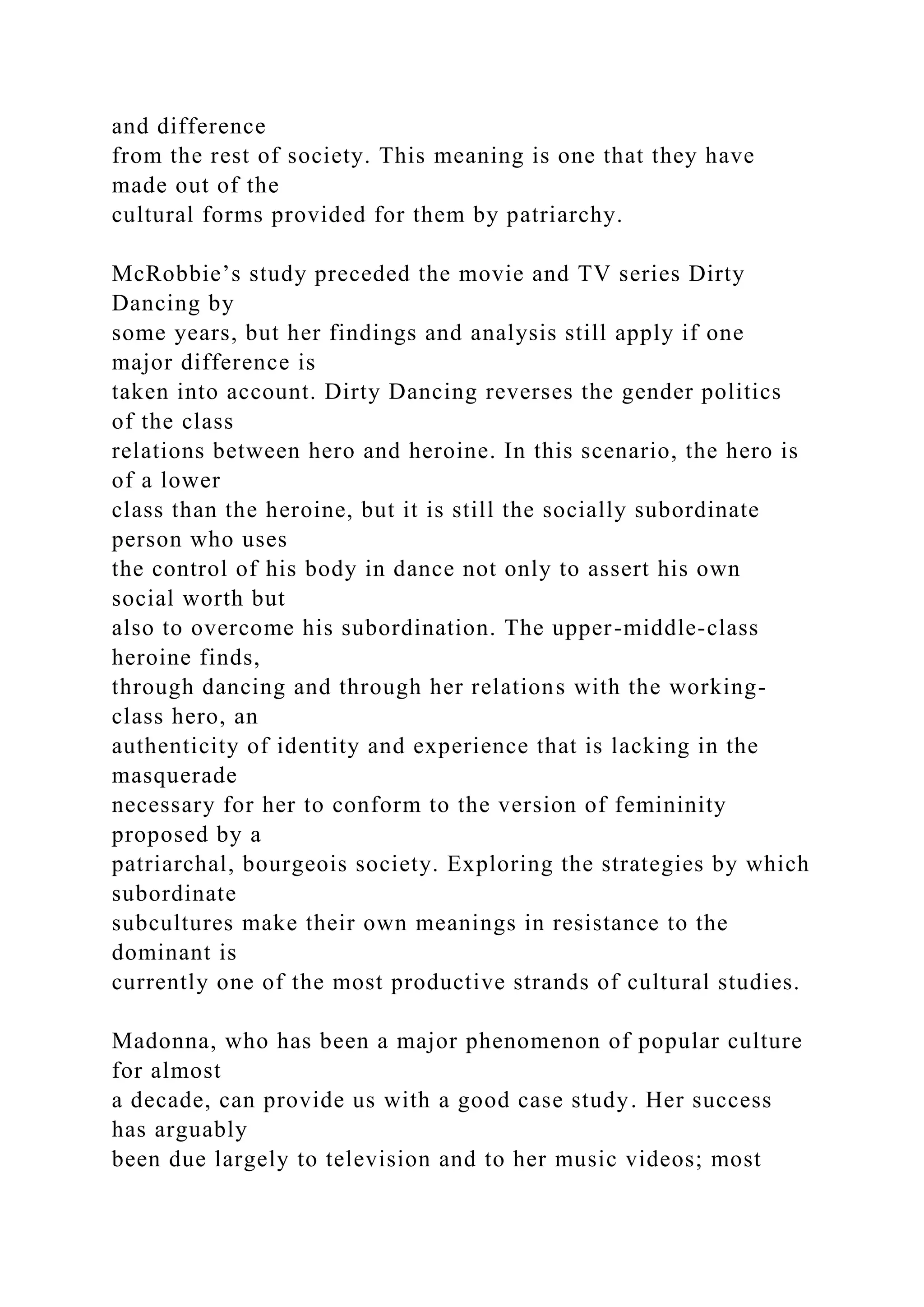 and difference
from the rest of society. This meaning is one that they have
made out of the
cultural forms provided for them by patriarchy.
McRobbie’s study preceded the movie and TV series Dirty
Dancing by
some years, but her findings and analysis still apply if one
major difference is
taken into account. Dirty Dancing reverses the gender politics
of the class
relations between hero and heroine. In this scenario, the hero is
of a lower
class than the heroine, but it is still the socially subordinate
person who uses
the control of his body in dance not only to assert his own
social worth but
also to overcome his subordination. The upper-middle-class
heroine finds,
through dancing and through her relations with the working-
class hero, an
authenticity of identity and experience that is lacking in the
masquerade
necessary for her to conform to the version of femininity
proposed by a
patriarchal, bourgeois society. Exploring the strategies by which
subordinate
subcultures make their own meanings in resistance to the
dominant is
currently one of the most productive strands of cultural studies.
Madonna, who has been a major phenomenon of popular culture
for almost
a decade, can provide us with a good case study. Her success
has arguably
been due largely to television and to her music videos; most
 