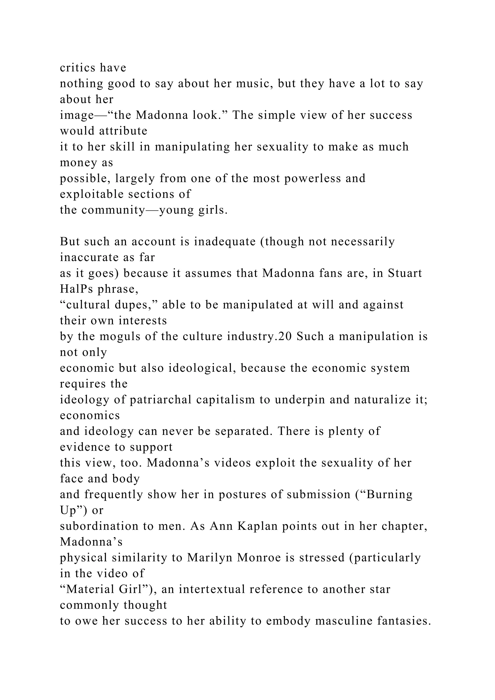 critics have
nothing good to say about her music, but they have a lot to say
about her
image—“the Madonna look.” The simple view of her success
would attribute
it to her skill in manipulating her sexuality to make as much
money as
possible, largely from one of the most powerless and
exploitable sections of
the community—young girls.
But such an account is inadequate (though not necessarily
inaccurate as far
as it goes) because it assumes that Madonna fans are, in Stuart
HalPs phrase,
“cultural dupes,” able to be manipulated at will and against
their own interests
by the moguls of the culture industry.20 Such a manipulation is
not only
economic but also ideological, because the economic system
requires the
ideology of patriarchal capitalism to underpin and naturalize it;
economics
and ideology can never be separated. There is plenty of
evidence to support
this view, too. Madonna’s videos exploit the sexuality of her
face and body
and frequently show her in postures of submission (“Burning
Up”) or
subordination to men. As Ann Kaplan points out in her chapter,
Madonna’s
physical similarity to Marilyn Monroe is stressed (particularly
in the video of
“Material Girl”), an intertextual reference to another star
commonly thought
to owe her success to her ability to embody masculine fantasies.
 