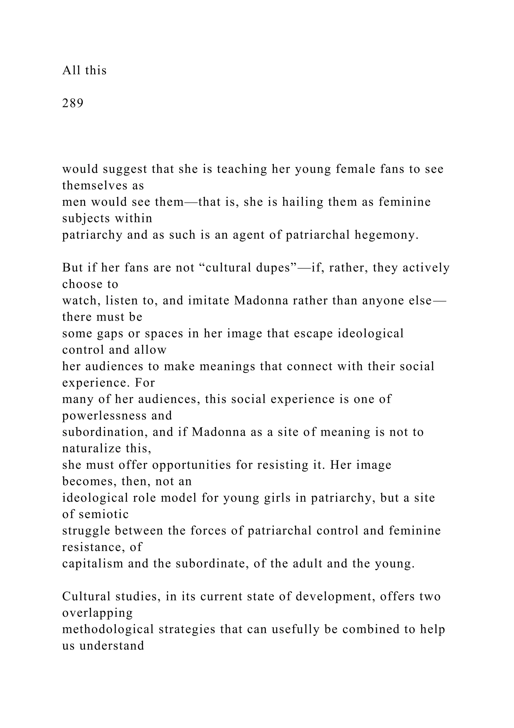 All this
289
would suggest that she is teaching her young female fans to see
themselves as
men would see them—that is, she is hailing them as feminine
subjects within
patriarchy and as such is an agent of patriarchal hegemony.
But if her fans are not “cultural dupes”—if, rather, they actively
choose to
watch, listen to, and imitate Madonna rather than anyone else—
there must be
some gaps or spaces in her image that escape ideological
control and allow
her audiences to make meanings that connect with their social
experience. For
many of her audiences, this social experience is one of
powerlessness and
subordination, and if Madonna as a site of meaning is not to
naturalize this,
she must offer opportunities for resisting it. Her image
becomes, then, not an
ideological role model for young girls in patriarchy, but a site
of semiotic
struggle between the forces of patriarchal control and feminine
resistance, of
capitalism and the subordinate, of the adult and the young.
Cultural studies, in its current state of development, offers two
overlapping
methodological strategies that can usefully be combined to help
us understand
 