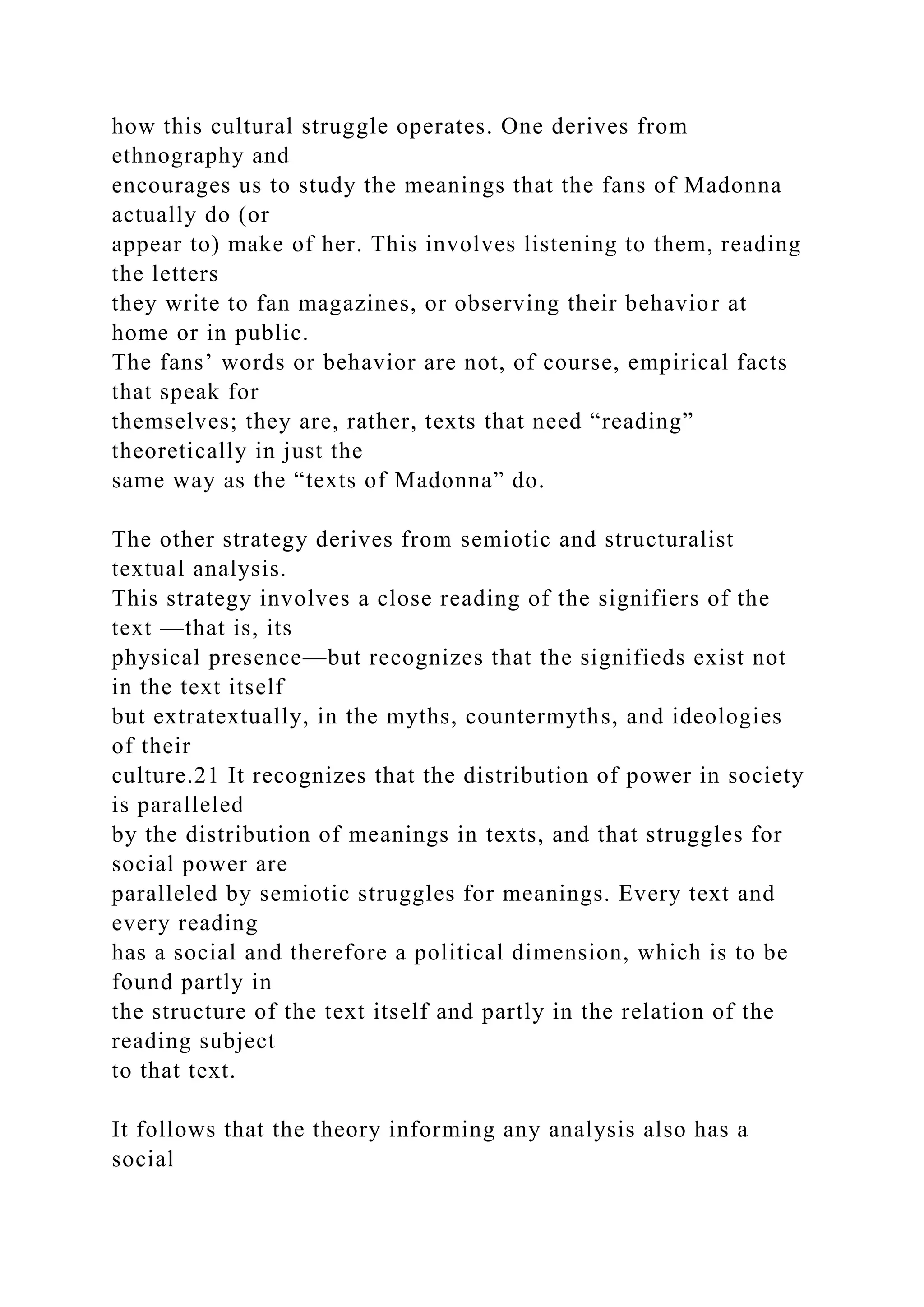how this cultural struggle operates. One derives from
ethnography and
encourages us to study the meanings that the fans of Madonna
actually do (or
appear to) make of her. This involves listening to them, reading
the letters
they write to fan magazines, or observing their behavior at
home or in public.
The fans’ words or behavior are not, of course, empirical facts
that speak for
themselves; they are, rather, texts that need “reading”
theoretically in just the
same way as the “texts of Madonna” do.
The other strategy derives from semiotic and structuralist
textual analysis.
This strategy involves a close reading of the signifiers of the
text —that is, its
physical presence—but recognizes that the signifieds exist not
in the text itself
but extratextually, in the myths, countermyths, and ideologies
of their
culture.21 It recognizes that the distribution of power in society
is paralleled
by the distribution of meanings in texts, and that struggles for
social power are
paralleled by semiotic struggles for meanings. Every text and
every reading
has a social and therefore a political dimension, which is to be
found partly in
the structure of the text itself and partly in the relation of the
reading subject
to that text.
It follows that the theory informing any analysis also has a
social
 