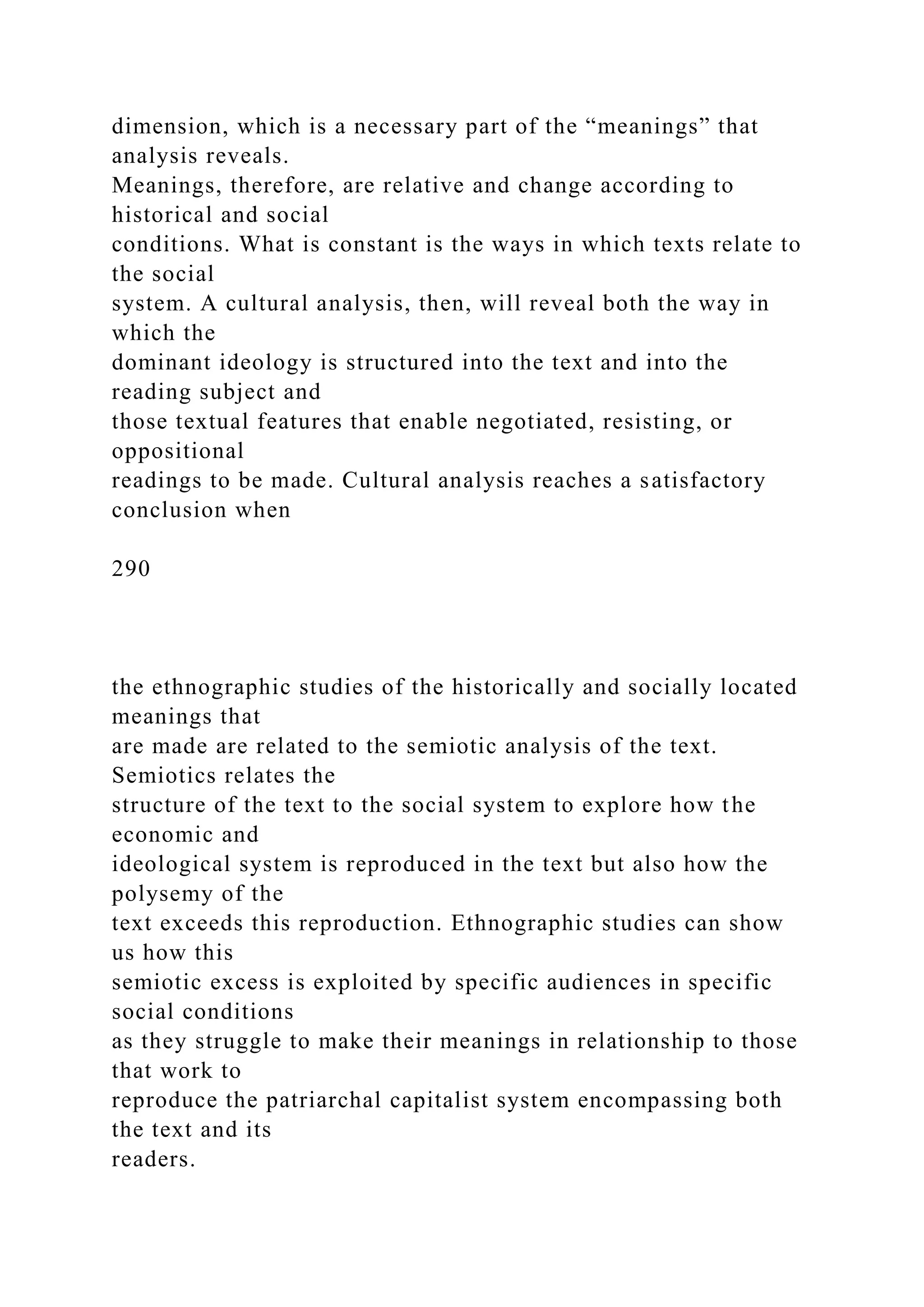 dimension, which is a necessary part of the “meanings” that
analysis reveals.
Meanings, therefore, are relative and change according to
historical and social
conditions. What is constant is the ways in which texts relate to
the social
system. A cultural analysis, then, will reveal both the way in
which the
dominant ideology is structured into the text and into the
reading subject and
those textual features that enable negotiated, resisting, or
oppositional
readings to be made. Cultural analysis reaches a satisfactory
conclusion when
290
the ethnographic studies of the historically and socially located
meanings that
are made are related to the semiotic analysis of the text.
Semiotics relates the
structure of the text to the social system to explore how the
economic and
ideological system is reproduced in the text but also how the
polysemy of the
text exceeds this reproduction. Ethnographic studies can show
us how this
semiotic excess is exploited by specific audiences in specific
social conditions
as they struggle to make their meanings in relationship to those
that work to
reproduce the patriarchal capitalist system encompassing both
the text and its
readers.
 