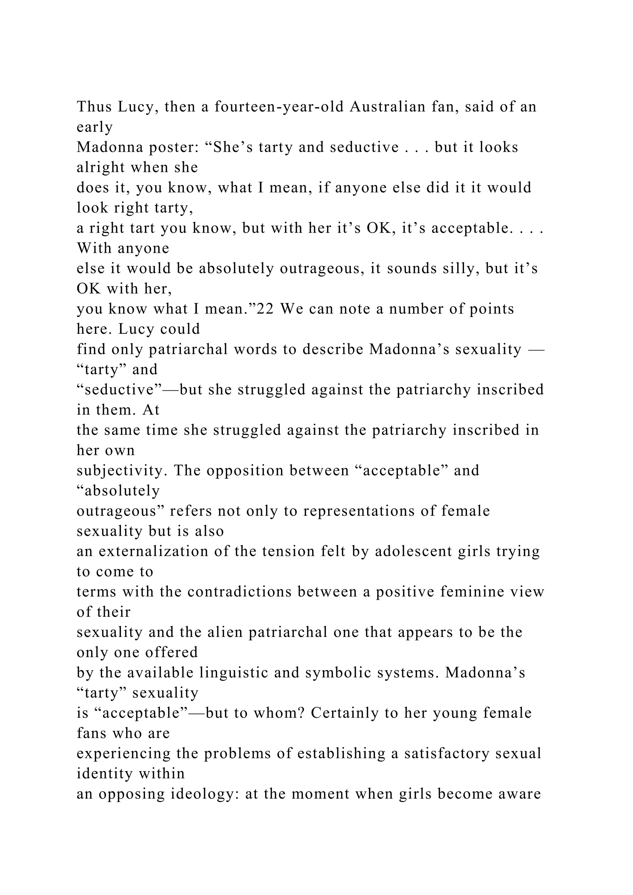 Thus Lucy, then a fourteen-year-old Australian fan, said of an
early
Madonna poster: “She’s tarty and seductive . . . but it looks
alright when she
does it, you know, what I mean, if anyone else did it it would
look right tarty,
a right tart you know, but with her it’s OK, it’s acceptable. . . .
With anyone
else it would be absolutely outrageous, it sounds silly, but it’s
OK with her,
you know what I mean.”22 We can note a number of points
here. Lucy could
find only patriarchal words to describe Madonna’s sexuality —
“tarty” and
“seductive”—but she struggled against the patriarchy inscribed
in them. At
the same time she struggled against the patriarchy inscribed in
her own
subjectivity. The opposition between “acceptable” and
“absolutely
outrageous” refers not only to representations of female
sexuality but is also
an externalization of the tension felt by adolescent girls trying
to come to
terms with the contradictions between a positive feminine view
of their
sexuality and the alien patriarchal one that appears to be the
only one offered
by the available linguistic and symbolic systems. Madonna’s
“tarty” sexuality
is “acceptable”—but to whom? Certainly to her young female
fans who are
experiencing the problems of establishing a satisfactory sexual
identity within
an opposing ideology: at the moment when girls become aware
 