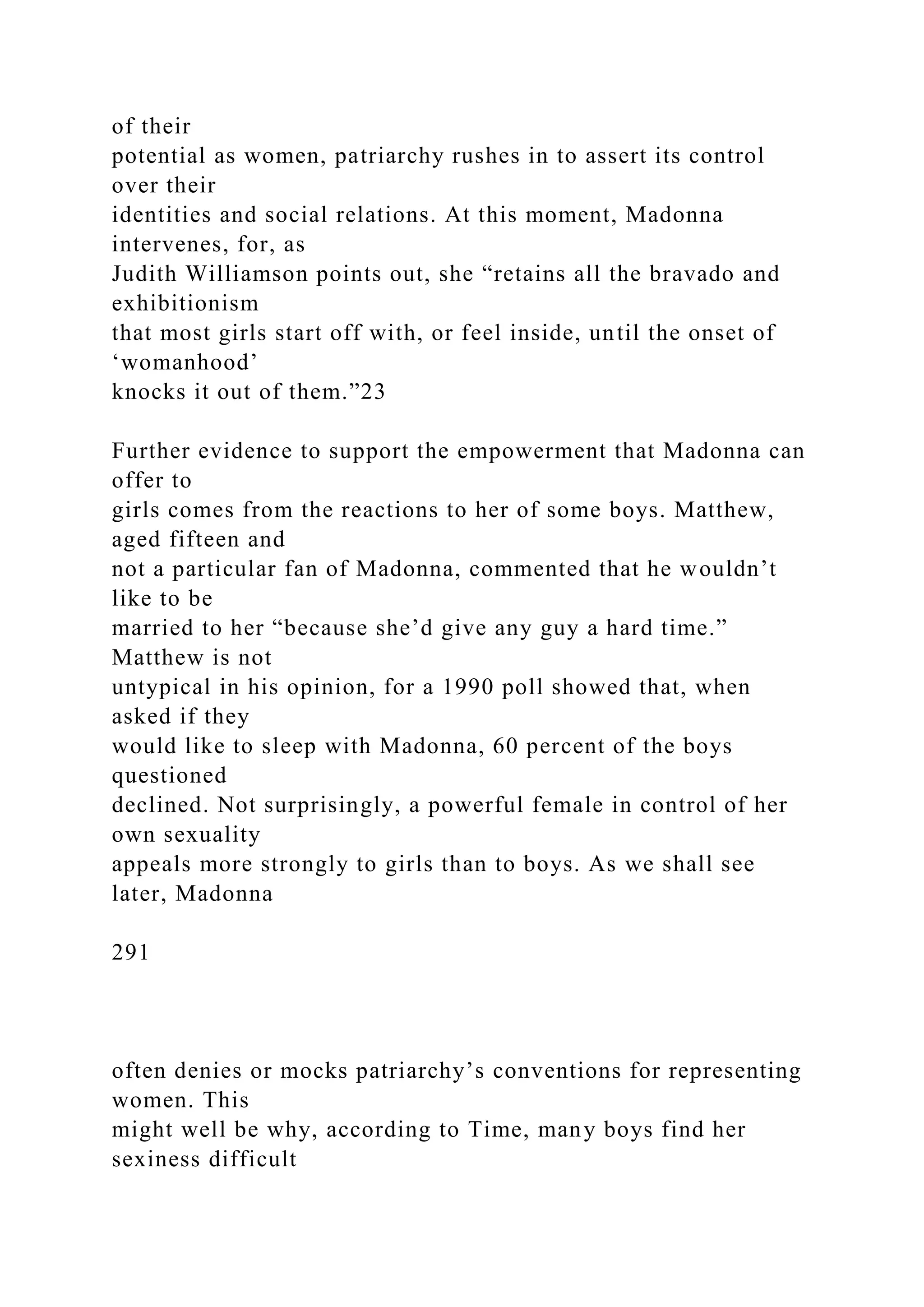 of their
potential as women, patriarchy rushes in to assert its control
over their
identities and social relations. At this moment, Madonna
intervenes, for, as
Judith Williamson points out, she “retains all the bravado and
exhibitionism
that most girls start off with, or feel inside, until the onset of
‘womanhood’
knocks it out of them.”23
Further evidence to support the empowerment that Madonna can
offer to
girls comes from the reactions to her of some boys. Matthew,
aged fifteen and
not a particular fan of Madonna, commented that he wouldn’t
like to be
married to her “because she’d give any guy a hard time.”
Matthew is not
untypical in his opinion, for a 1990 poll showed that, when
asked if they
would like to sleep with Madonna, 60 percent of the boys
questioned
declined. Not surprisingly, a powerful female in control of her
own sexuality
appeals more strongly to girls than to boys. As we shall see
later, Madonna
291
often denies or mocks patriarchy’s conventions for representing
women. This
might well be why, according to Time, many boys find her
sexiness difficult
 