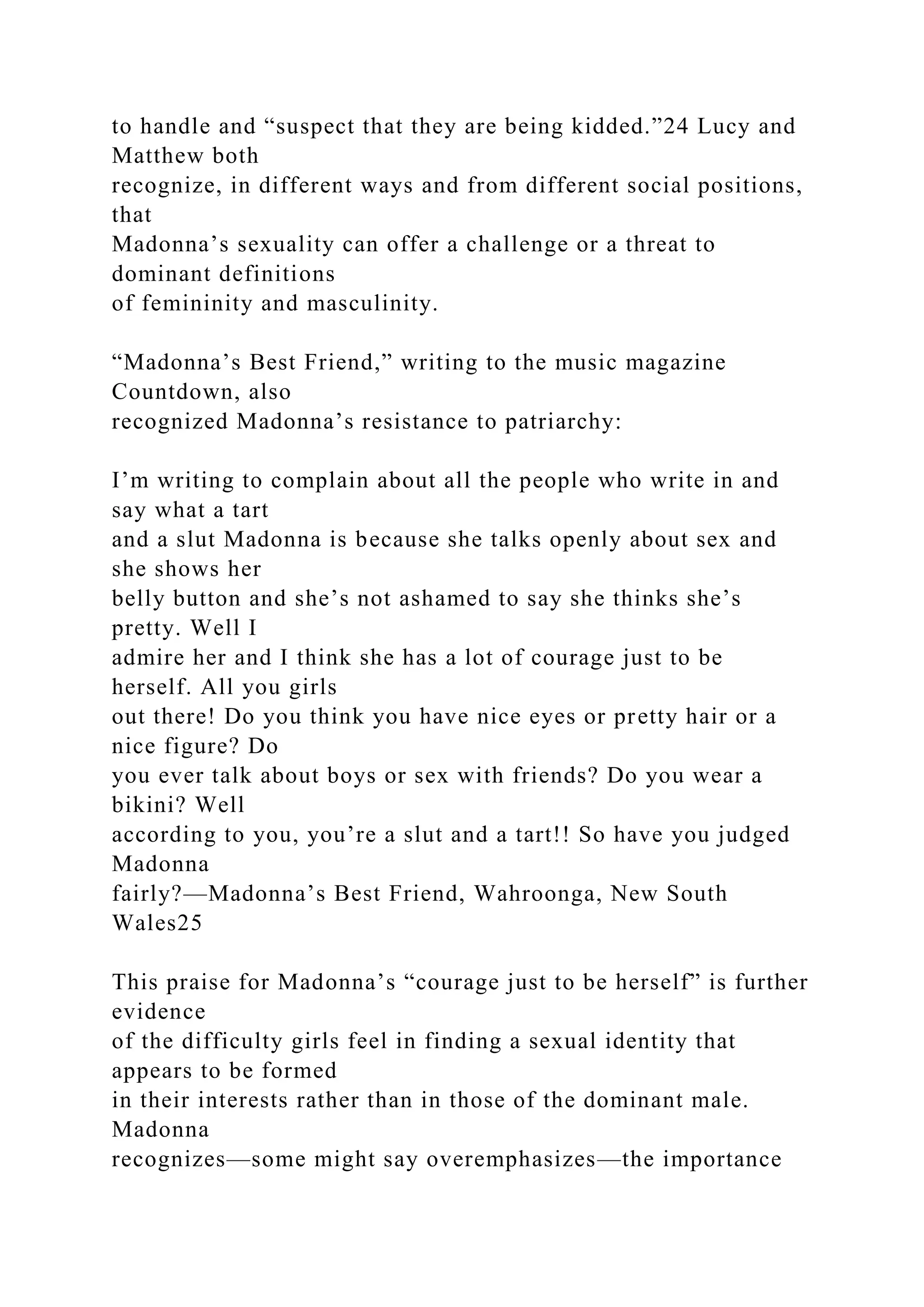 to handle and “suspect that they are being kidded.”24 Lucy and
Matthew both
recognize, in different ways and from different social positions,
that
Madonna’s sexuality can offer a challenge or a threat to
dominant definitions
of femininity and masculinity.
“Madonna’s Best Friend,” writing to the music magazine
Countdown, also
recognized Madonna’s resistance to patriarchy:
I’m writing to complain about all the people who write in and
say what a tart
and a slut Madonna is because she talks openly about sex and
she shows her
belly button and she’s not ashamed to say she thinks she’s
pretty. Well I
admire her and I think she has a lot of courage just to be
herself. All you girls
out there! Do you think you have nice eyes or pretty hair or a
nice figure? Do
you ever talk about boys or sex with friends? Do you wear a
bikini? Well
according to you, you’re a slut and a tart!! So have you judged
Madonna
fairly?—Madonna’s Best Friend, Wahroonga, New South
Wales25
This praise for Madonna’s “courage just to be herself” is further
evidence
of the difficulty girls feel in finding a sexual identity that
appears to be formed
in their interests rather than in those of the dominant male.
Madonna
recognizes—some might say overemphasizes—the importance
 