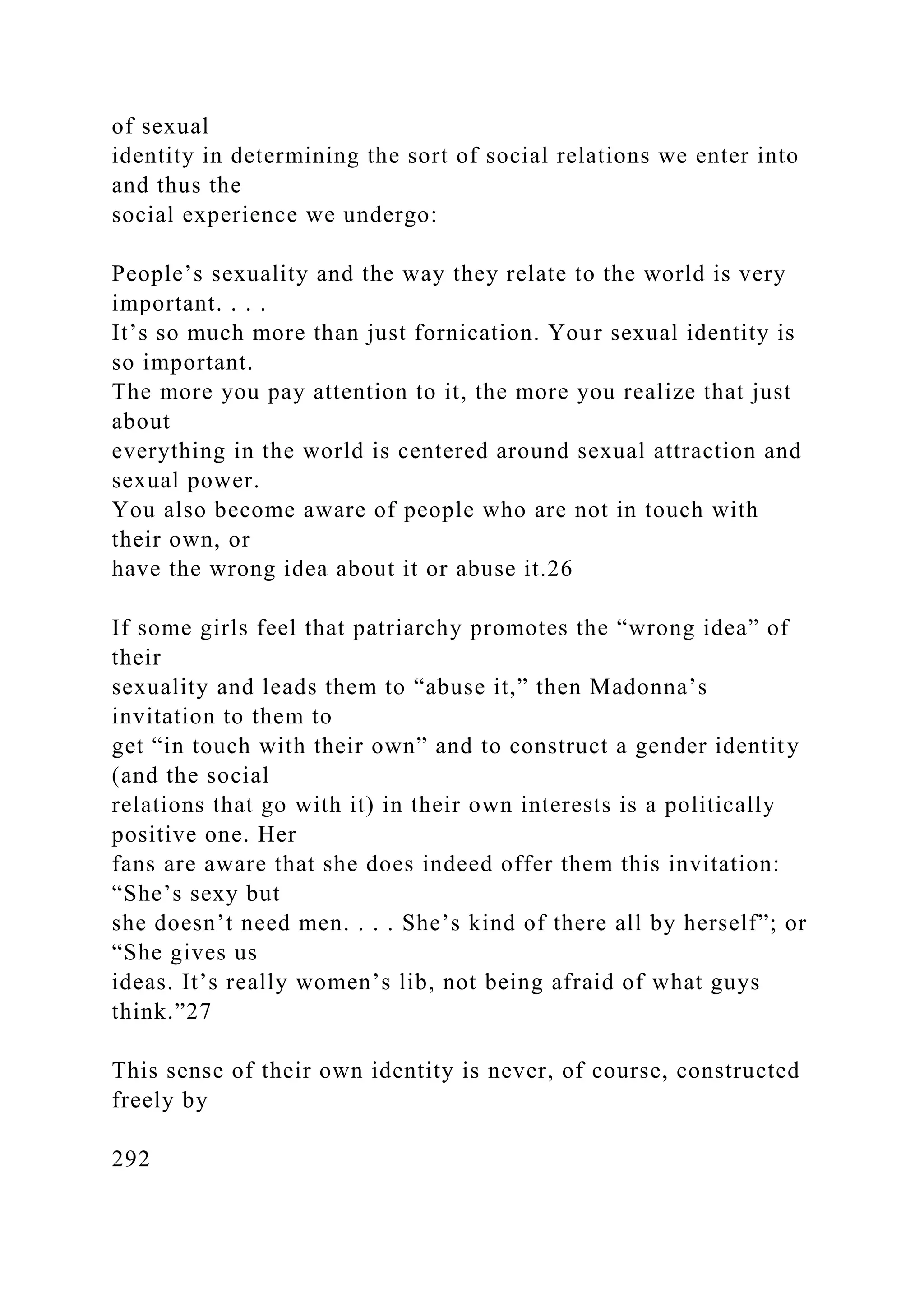 of sexual
identity in determining the sort of social relations we enter into
and thus the
social experience we undergo:
People’s sexuality and the way they relate to the world is very
important. . . .
It’s so much more than just fornication. Your sexual identity is
so important.
The more you pay attention to it, the more you realize that just
about
everything in the world is centered around sexual attraction and
sexual power.
You also become aware of people who are not in touch with
their own, or
have the wrong idea about it or abuse it.26
If some girls feel that patriarchy promotes the “wrong idea” of
their
sexuality and leads them to “abuse it,” then Madonna’s
invitation to them to
get “in touch with their own” and to construct a gender identity
(and the social
relations that go with it) in their own interests is a politically
positive one. Her
fans are aware that she does indeed offer them this invitation:
“She’s sexy but
she doesn’t need men. . . . She’s kind of there all by herself”; or
“She gives us
ideas. It’s really women’s lib, not being afraid of what guys
think.”27
This sense of their own identity is never, of course, constructed
freely by
292
 