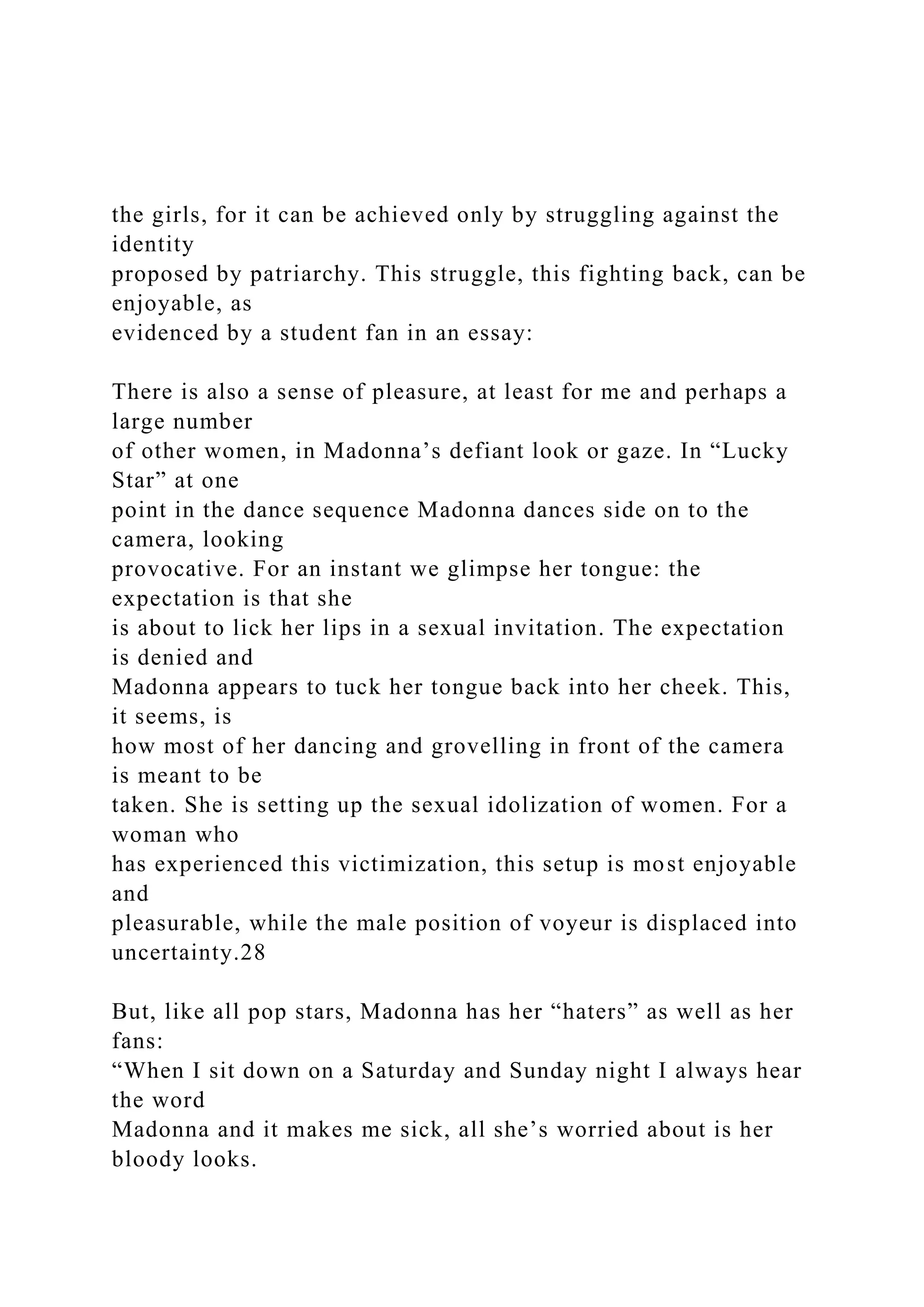 the girls, for it can be achieved only by struggling against the
identity
proposed by patriarchy. This struggle, this fighting back, can be
enjoyable, as
evidenced by a student fan in an essay:
There is also a sense of pleasure, at least for me and perhaps a
large number
of other women, in Madonna’s defiant look or gaze. In “Lucky
Star” at one
point in the dance sequence Madonna dances side on to the
camera, looking
provocative. For an instant we glimpse her tongue: the
expectation is that she
is about to lick her lips in a sexual invitation. The expectation
is denied and
Madonna appears to tuck her tongue back into her cheek. This,
it seems, is
how most of her dancing and grovelling in front of the camera
is meant to be
taken. She is setting up the sexual idolization of women. For a
woman who
has experienced this victimization, this setup is most enjoyable
and
pleasurable, while the male position of voyeur is displaced into
uncertainty.28
But, like all pop stars, Madonna has her “haters” as well as her
fans:
“When I sit down on a Saturday and Sunday night I always hear
the word
Madonna and it makes me sick, all she’s worried about is her
bloody looks.
 