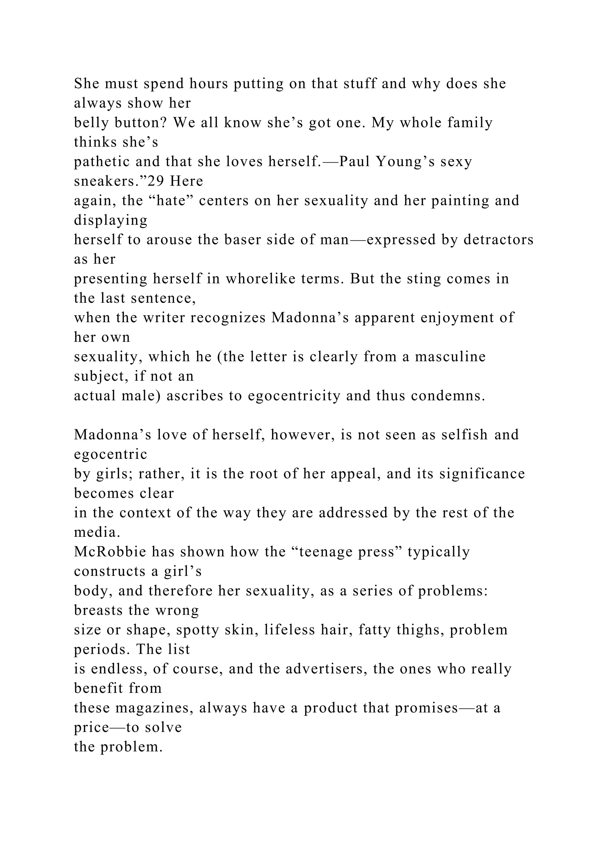 She must spend hours putting on that stuff and why does she
always show her
belly button? We all know she’s got one. My whole family
thinks she’s
pathetic and that she loves herself.—Paul Young’s sexy
sneakers.”29 Here
again, the “hate” centers on her sexuality and her painting and
displaying
herself to arouse the baser side of man—expressed by detractors
as her
presenting herself in whorelike terms. But the sting comes in
the last sentence,
when the writer recognizes Madonna’s apparent enjoyment of
her own
sexuality, which he (the letter is clearly from a masculine
subject, if not an
actual male) ascribes to egocentricity and thus condemns.
Madonna’s love of herself, however, is not seen as selfish and
egocentric
by girls; rather, it is the root of her appeal, and its significance
becomes clear
in the context of the way they are addressed by the rest of the
media.
McRobbie has shown how the “teenage press” typically
constructs a girl’s
body, and therefore her sexuality, as a series of problems:
breasts the wrong
size or shape, spotty skin, lifeless hair, fatty thighs, problem
periods. The list
is endless, of course, and the advertisers, the ones who really
benefit from
these magazines, always have a product that promises—at a
price—to solve
the problem.
 