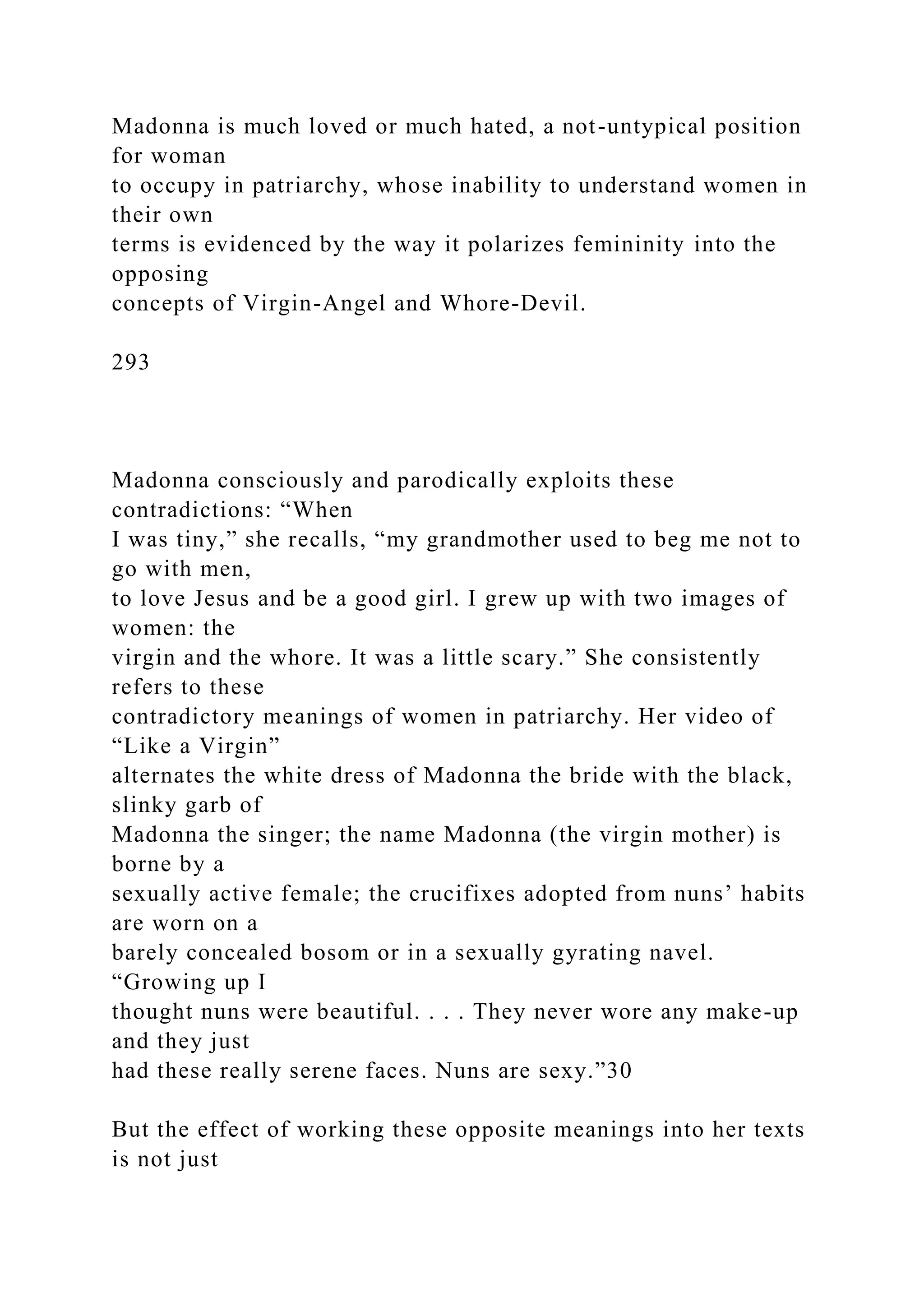 Madonna is much loved or much hated, a not-untypical position
for woman
to occupy in patriarchy, whose inability to understand women in
their own
terms is evidenced by the way it polarizes femininity into the
opposing
concepts of Virgin-Angel and Whore-Devil.
293
Madonna consciously and parodically exploits these
contradictions: “When
I was tiny,” she recalls, “my grandmother used to beg me not to
go with men,
to love Jesus and be a good girl. I grew up with two images of
women: the
virgin and the whore. It was a little scary.” She consistently
refers to these
contradictory meanings of women in patriarchy. Her video of
“Like a Virgin”
alternates the white dress of Madonna the bride with the black,
slinky garb of
Madonna the singer; the name Madonna (the virgin mother) is
borne by a
sexually active female; the crucifixes adopted from nuns’ habits
are worn on a
barely concealed bosom or in a sexually gyrating navel.
“Growing up I
thought nuns were beautiful. . . . They never wore any make-up
and they just
had these really serene faces. Nuns are sexy.”30
But the effect of working these opposite meanings into her texts
is not just
 