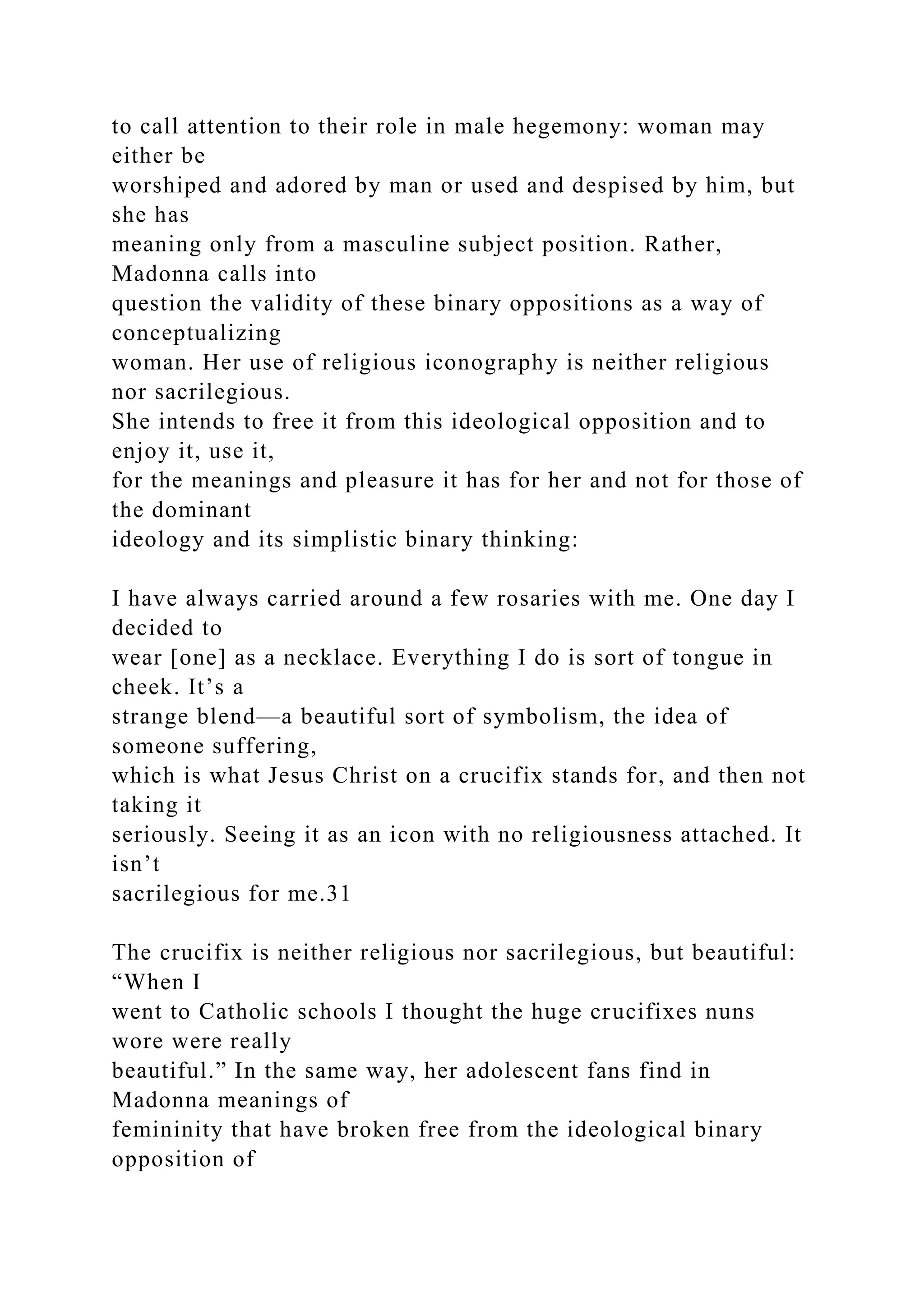 to call attention to their role in male hegemony: woman may
either be
worshiped and adored by man or used and despised by him, but
she has
meaning only from a masculine subject position. Rather,
Madonna calls into
question the validity of these binary oppositions as a way of
conceptualizing
woman. Her use of religious iconography is neither religious
nor sacrilegious.
She intends to free it from this ideological opposition and to
enjoy it, use it,
for the meanings and pleasure it has for her and not for those of
the dominant
ideology and its simplistic binary thinking:
I have always carried around a few rosaries with me. One day I
decided to
wear [one] as a necklace. Everything I do is sort of tongue in
cheek. It’s a
strange blend—a beautiful sort of symbolism, the idea of
someone suffering,
which is what Jesus Christ on a crucifix stands for, and then not
taking it
seriously. Seeing it as an icon with no religiousness attached. It
isn’t
sacrilegious for me.31
The crucifix is neither religious nor sacrilegious, but beautiful:
“When I
went to Catholic schools I thought the huge crucifixes nuns
wore were really
beautiful.” In the same way, her adolescent fans find in
Madonna meanings of
femininity that have broken free from the ideological binary
opposition of
 