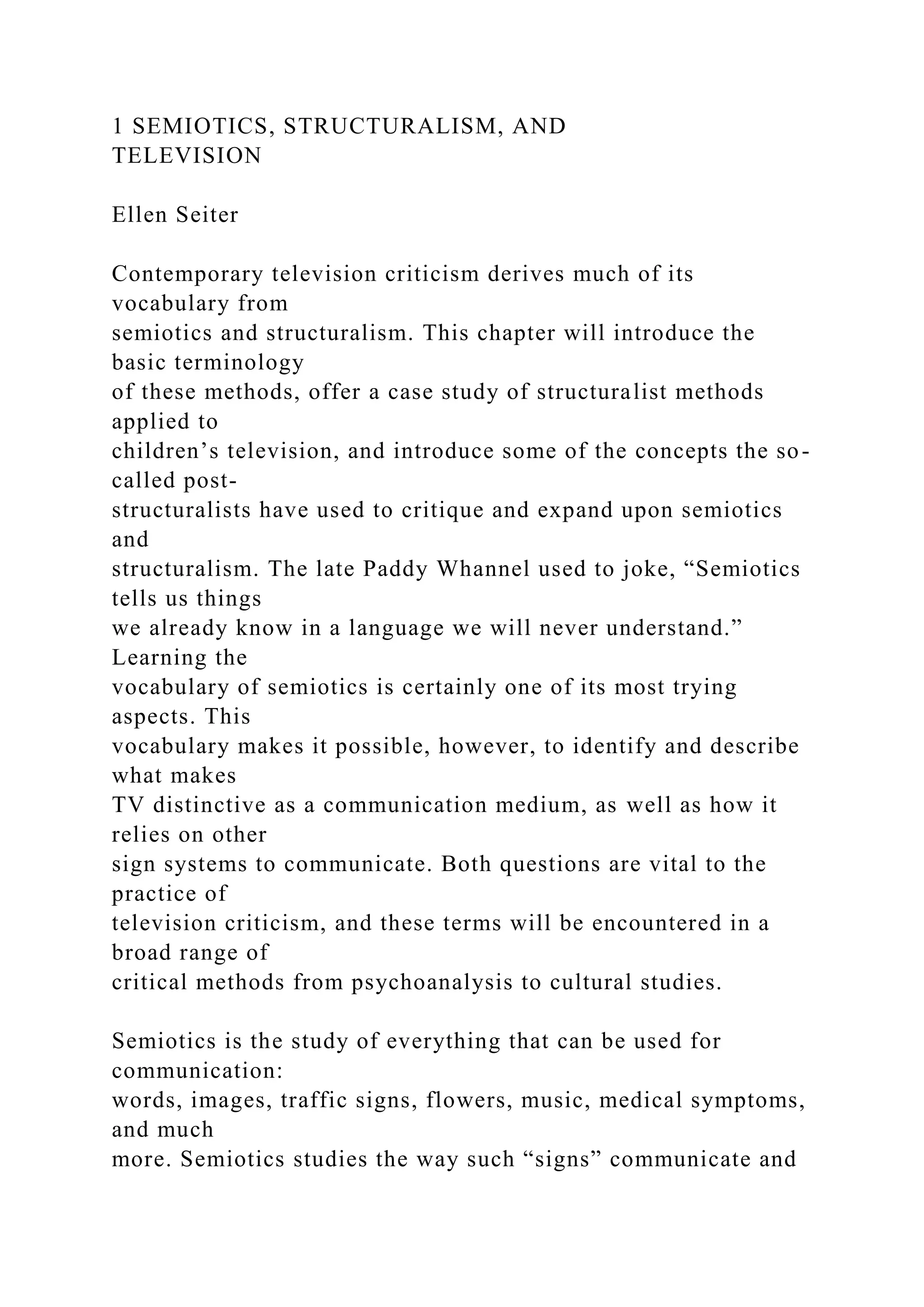 1 SEMIOTICS, STRUCTURALISM, AND
TELEVISION
Ellen Seiter
Contemporary television criticism derives much of its
vocabulary from
semiotics and structuralism. This chapter will introduce the
basic terminology
of these methods, offer a case study of structuralist methods
applied to
children’s television, and introduce some of the concepts the so-
called post-
structuralists have used to critique and expand upon semiotics
and
structuralism. The late Paddy Whannel used to joke, “Semiotics
tells us things
we already know in a language we will never understand.”
Learning the
vocabulary of semiotics is certainly one of its most trying
aspects. This
vocabulary makes it possible, however, to identify and describe
what makes
TV distinctive as a communication medium, as well as how it
relies on other
sign systems to communicate. Both questions are vital to the
practice of
television criticism, and these terms will be encountered in a
broad range of
critical methods from psychoanalysis to cultural studies.
Semiotics is the study of everything that can be used for
communication:
words, images, traffic signs, flowers, music, medical symptoms,
and much
more. Semiotics studies the way such “signs” communicate and
 