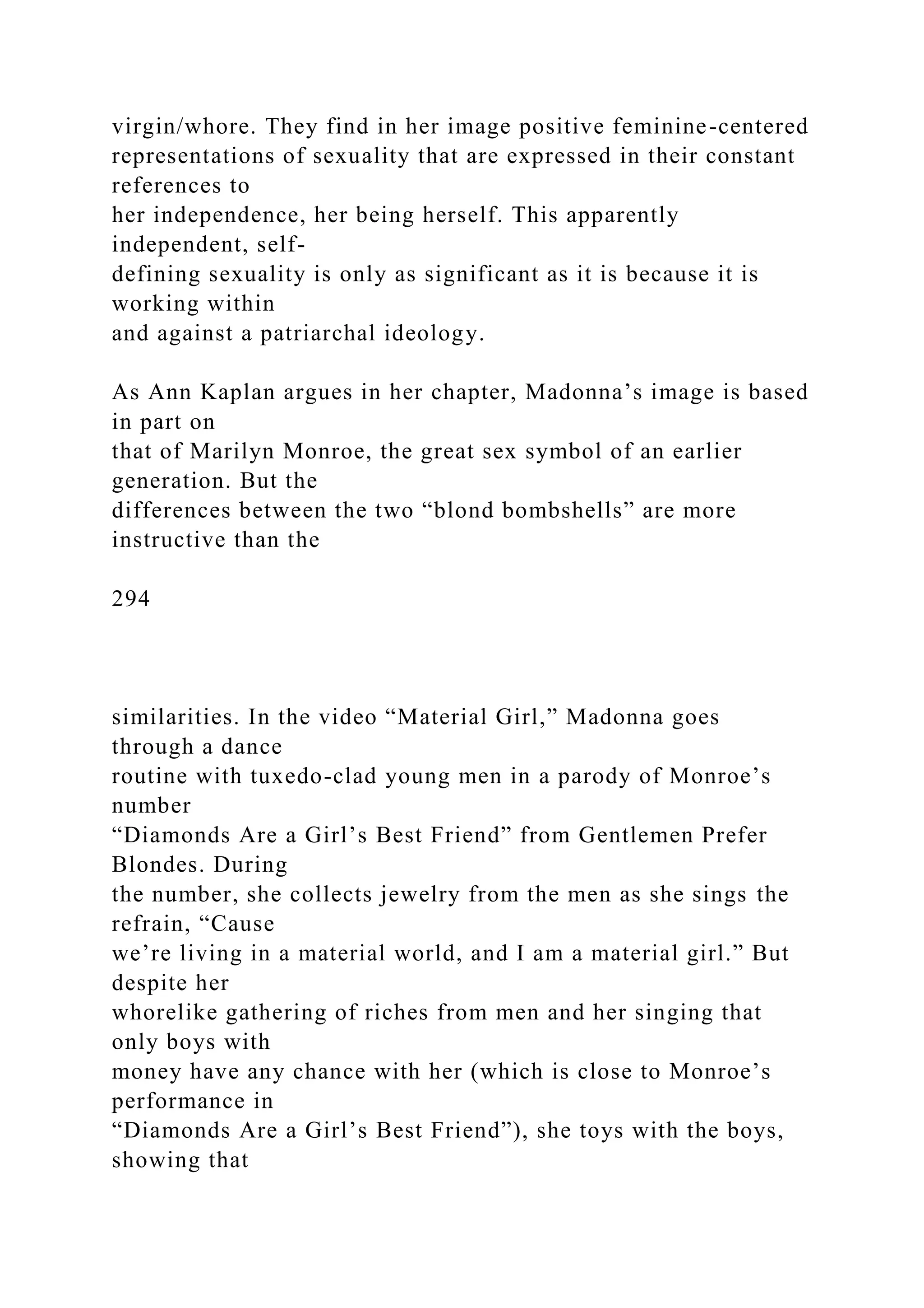 virgin/whore. They find in her image positive feminine-centered
representations of sexuality that are expressed in their constant
references to
her independence, her being herself. This apparently
independent, self-
defining sexuality is only as significant as it is because it is
working within
and against a patriarchal ideology.
As Ann Kaplan argues in her chapter, Madonna’s image is based
in part on
that of Marilyn Monroe, the great sex symbol of an earlier
generation. But the
differences between the two “blond bombshells” are more
instructive than the
294
similarities. In the video “Material Girl,” Madonna goes
through a dance
routine with tuxedo-clad young men in a parody of Monroe’s
number
“Diamonds Are a Girl’s Best Friend” from Gentlemen Prefer
Blondes. During
the number, she collects jewelry from the men as she sings the
refrain, “Cause
we’re living in a material world, and I am a material girl.” But
despite her
whorelike gathering of riches from men and her singing that
only boys with
money have any chance with her (which is close to Monroe’s
performance in
“Diamonds Are a Girl’s Best Friend”), she toys with the boys,
showing that
 