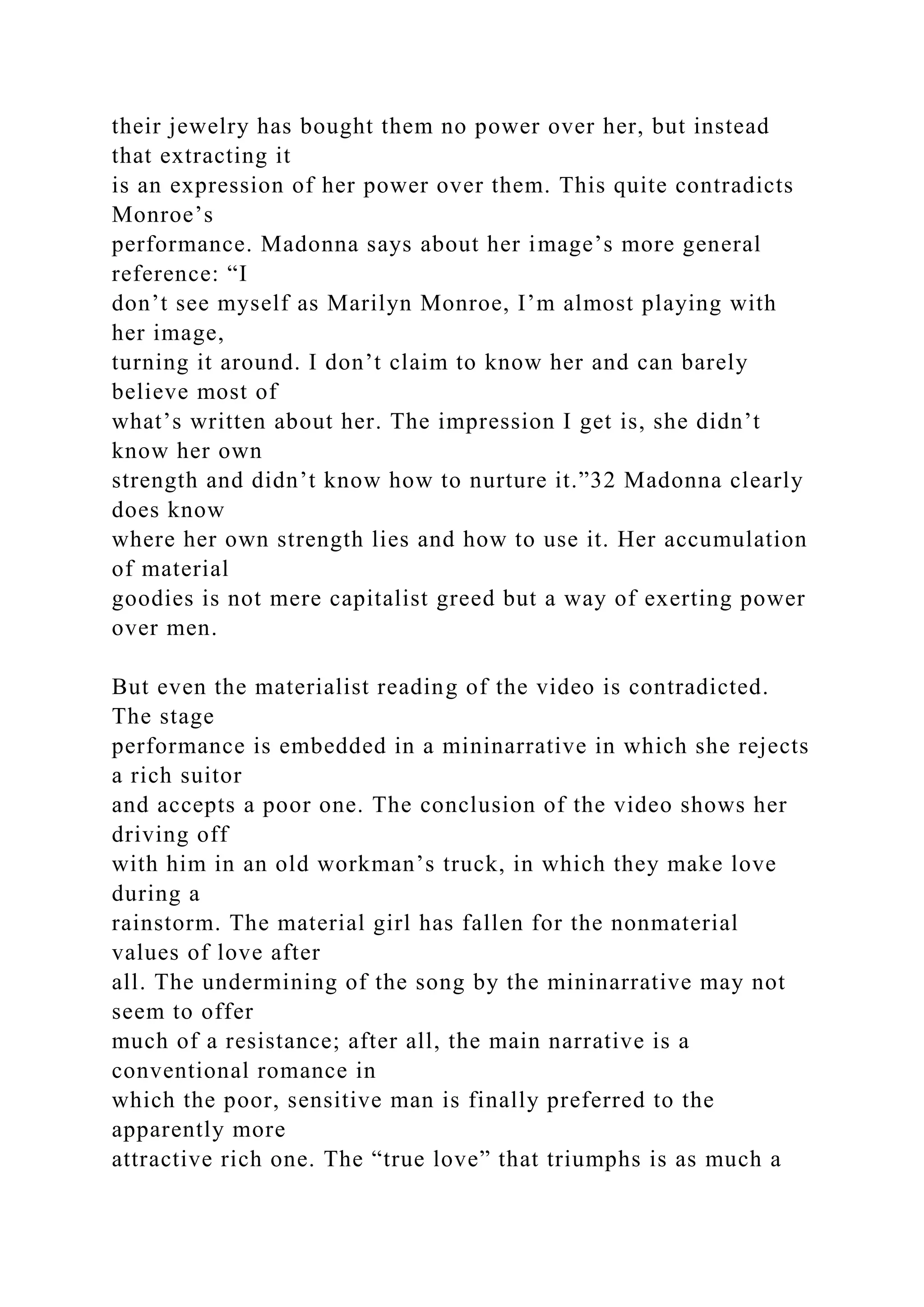 their jewelry has bought them no power over her, but instead
that extracting it
is an expression of her power over them. This quite contradicts
Monroe’s
performance. Madonna says about her image’s more general
reference: “I
don’t see myself as Marilyn Monroe, I’m almost playing with
her image,
turning it around. I don’t claim to know her and can barely
believe most of
what’s written about her. The impression I get is, she didn’t
know her own
strength and didn’t know how to nurture it.”32 Madonna clearly
does know
where her own strength lies and how to use it. Her accumulation
of material
goodies is not mere capitalist greed but a way of exerting power
over men.
But even the materialist reading of the video is contradicted.
The stage
performance is embedded in a mininarrative in which she rejects
a rich suitor
and accepts a poor one. The conclusion of the video shows her
driving off
with him in an old workman’s truck, in which they make love
during a
rainstorm. The material girl has fallen for the nonmaterial
values of love after
all. The undermining of the song by the mininarrative may not
seem to offer
much of a resistance; after all, the main narrative is a
conventional romance in
which the poor, sensitive man is finally preferred to the
apparently more
attractive rich one. The “true love” that triumphs is as much a
 