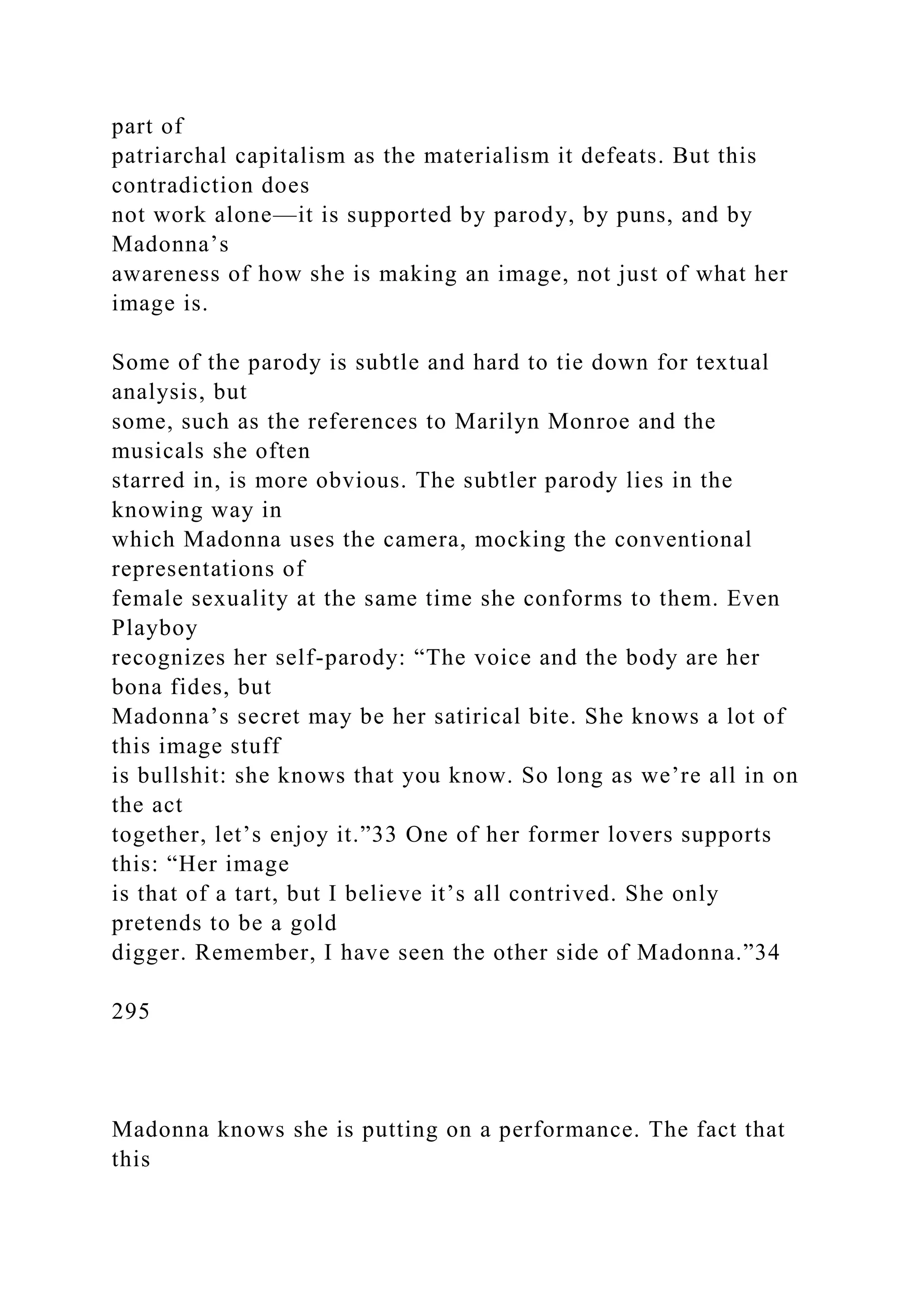 part of
patriarchal capitalism as the materialism it defeats. But this
contradiction does
not work alone—it is supported by parody, by puns, and by
Madonna’s
awareness of how she is making an image, not just of what her
image is.
Some of the parody is subtle and hard to tie down for textual
analysis, but
some, such as the references to Marilyn Monroe and the
musicals she often
starred in, is more obvious. The subtler parody lies in the
knowing way in
which Madonna uses the camera, mocking the conventional
representations of
female sexuality at the same time she conforms to them. Even
Playboy
recognizes her self-parody: “The voice and the body are her
bona fides, but
Madonna’s secret may be her satirical bite. She knows a lot of
this image stuff
is bullshit: she knows that you know. So long as we’re all in on
the act
together, let’s enjoy it.”33 One of her former lovers supports
this: “Her image
is that of a tart, but I believe it’s all contrived. She only
pretends to be a gold
digger. Remember, I have seen the other side of Madonna.”34
295
Madonna knows she is putting on a performance. The fact that
this
 