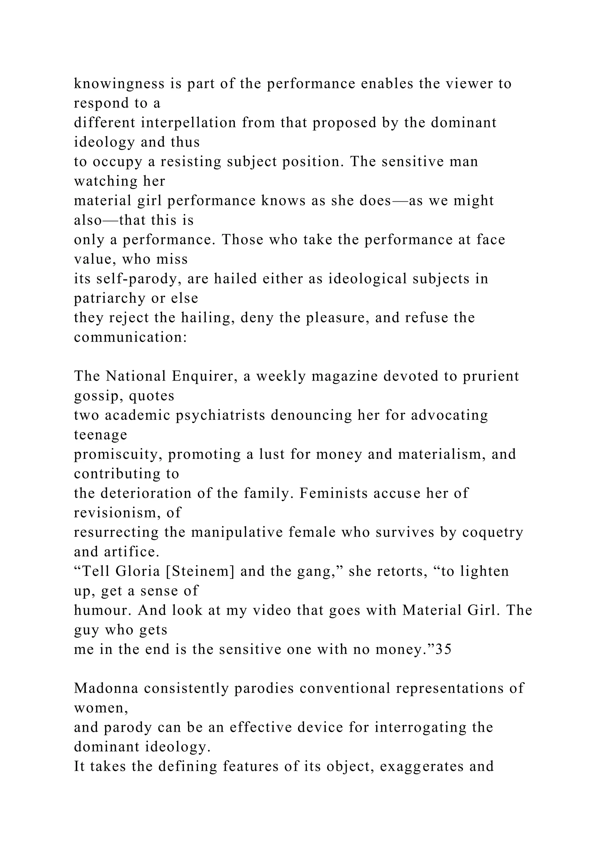 knowingness is part of the performance enables the viewer to
respond to a
different interpellation from that proposed by the dominant
ideology and thus
to occupy a resisting subject position. The sensitive man
watching her
material girl performance knows as she does—as we might
also—that this is
only a performance. Those who take the performance at face
value, who miss
its self-parody, are hailed either as ideological subjects in
patriarchy or else
they reject the hailing, deny the pleasure, and refuse the
communication:
The National Enquirer, a weekly magazine devoted to prurient
gossip, quotes
two academic psychiatrists denouncing her for advocating
teenage
promiscuity, promoting a lust for money and materialism, and
contributing to
the deterioration of the family. Feminists accuse her of
revisionism, of
resurrecting the manipulative female who survives by coquetry
and artifice.
“Tell Gloria [Steinem] and the gang,” she retorts, “to lighten
up, get a sense of
humour. And look at my video that goes with Material Girl. The
guy who gets
me in the end is the sensitive one with no money.”35
Madonna consistently parodies conventional representations of
women,
and parody can be an effective device for interrogating the
dominant ideology.
It takes the defining features of its object, exaggerates and
 
