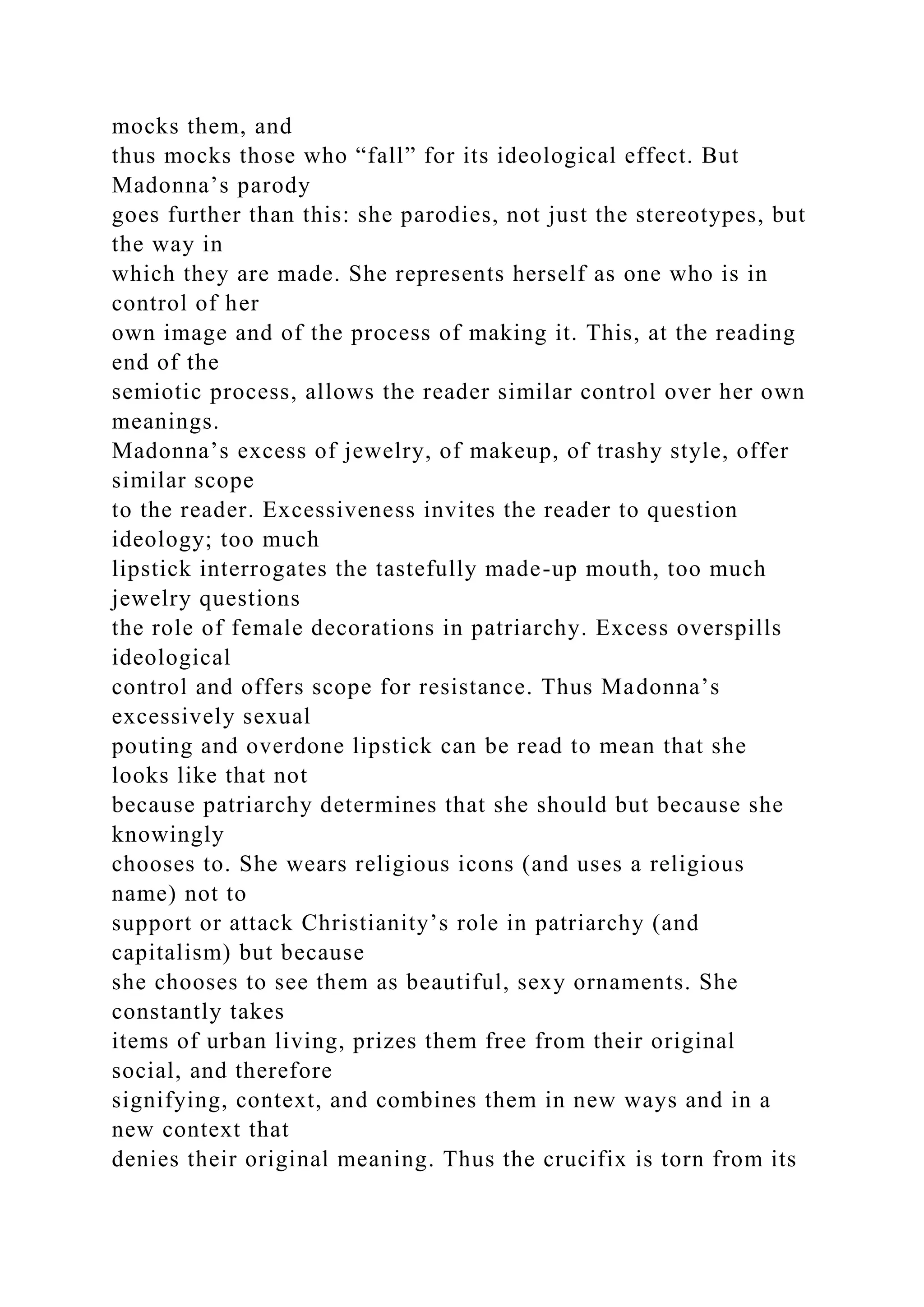 mocks them, and
thus mocks those who “fall” for its ideological effect. But
Madonna’s parody
goes further than this: she parodies, not just the stereotypes, but
the way in
which they are made. She represents herself as one who is in
control of her
own image and of the process of making it. This, at the reading
end of the
semiotic process, allows the reader similar control over her own
meanings.
Madonna’s excess of jewelry, of makeup, of trashy style, offer
similar scope
to the reader. Excessiveness invites the reader to question
ideology; too much
lipstick interrogates the tastefully made-up mouth, too much
jewelry questions
the role of female decorations in patriarchy. Excess overspills
ideological
control and offers scope for resistance. Thus Madonna’s
excessively sexual
pouting and overdone lipstick can be read to mean that she
looks like that not
because patriarchy determines that she should but because she
knowingly
chooses to. She wears religious icons (and uses a religious
name) not to
support or attack Christianity’s role in patriarchy (and
capitalism) but because
she chooses to see them as beautiful, sexy ornaments. She
constantly takes
items of urban living, prizes them free from their original
social, and therefore
signifying, context, and combines them in new ways and in a
new context that
denies their original meaning. Thus the crucifix is torn from its
 