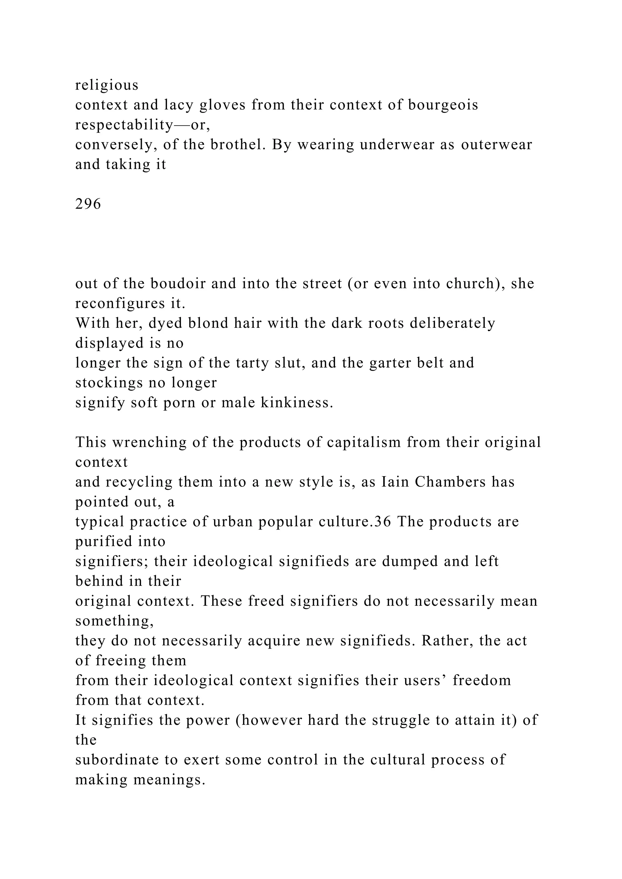 religious
context and lacy gloves from their context of bourgeois
respectability—or,
conversely, of the brothel. By wearing underwear as outerwear
and taking it
296
out of the boudoir and into the street (or even into church), she
reconfigures it.
With her, dyed blond hair with the dark roots deliberately
displayed is no
longer the sign of the tarty slut, and the garter belt and
stockings no longer
signify soft porn or male kinkiness.
This wrenching of the products of capitalism from their original
context
and recycling them into a new style is, as Iain Chambers has
pointed out, a
typical practice of urban popular culture.36 The products are
purified into
signifiers; their ideological signifieds are dumped and left
behind in their
original context. These freed signifiers do not necessarily mean
something,
they do not necessarily acquire new signifieds. Rather, the act
of freeing them
from their ideological context signifies their users’ freedom
from that context.
It signifies the power (however hard the struggle to attain it) of
the
subordinate to exert some control in the cultural process of
making meanings.
 