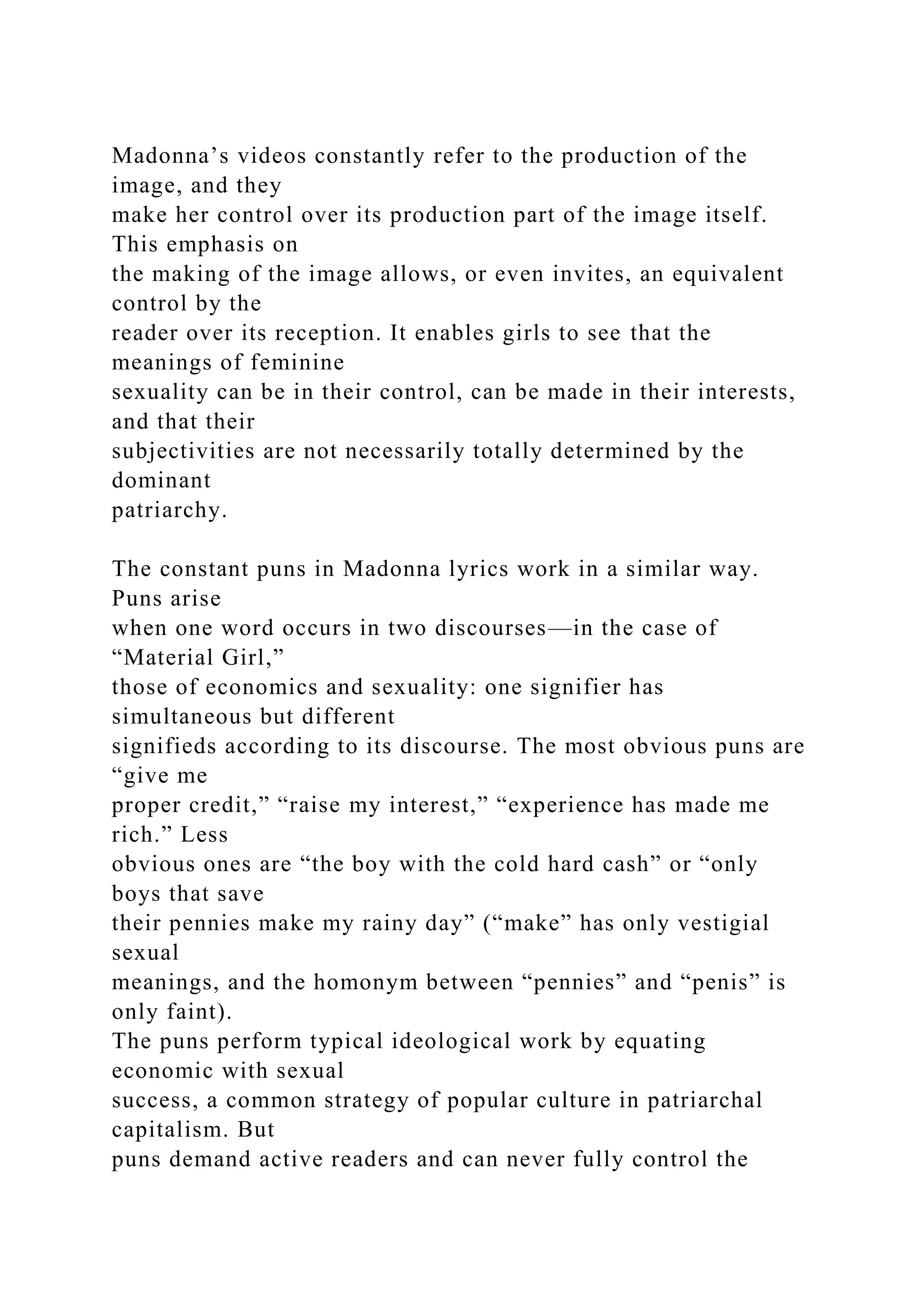 Madonna’s videos constantly refer to the production of the
image, and they
make her control over its production part of the image itself.
This emphasis on
the making of the image allows, or even invites, an equivalent
control by the
reader over its reception. It enables girls to see that the
meanings of feminine
sexuality can be in their control, can be made in their interests,
and that their
subjectivities are not necessarily totally determined by the
dominant
patriarchy.
The constant puns in Madonna lyrics work in a similar way.
Puns arise
when one word occurs in two discourses—in the case of
“Material Girl,”
those of economics and sexuality: one signifier has
simultaneous but different
signifieds according to its discourse. The most obvious puns are
“give me
proper credit,” “raise my interest,” “experience has made me
rich.” Less
obvious ones are “the boy with the cold hard cash” or “only
boys that save
their pennies make my rainy day” (“make” has only vestigial
sexual
meanings, and the homonym between “pennies” and “penis” is
only faint).
The puns perform typical ideological work by equating
economic with sexual
success, a common strategy of popular culture in patriarchal
capitalism. But
puns demand active readers and can never fully control the
 