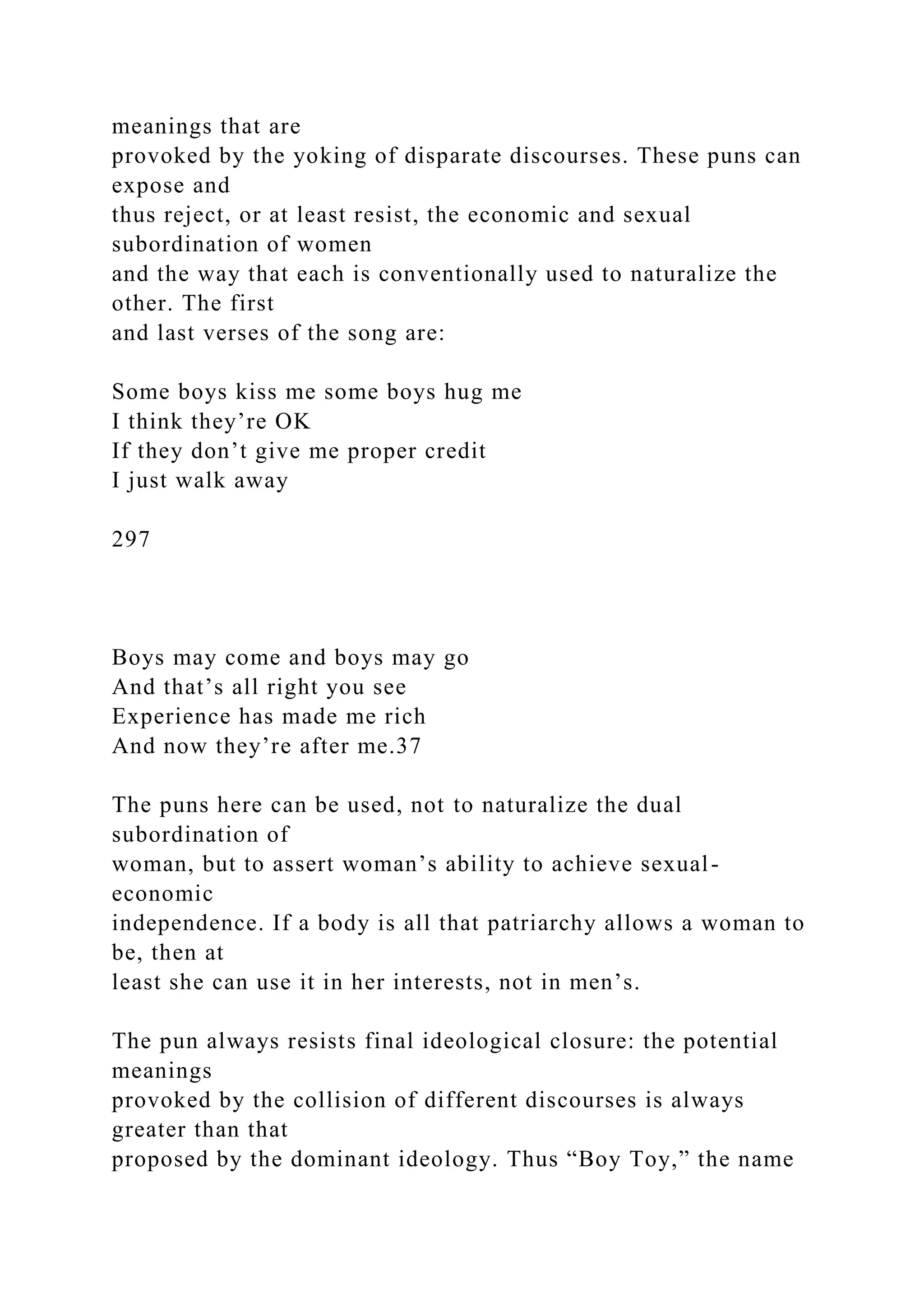 meanings that are
provoked by the yoking of disparate discourses. These puns can
expose and
thus reject, or at least resist, the economic and sexual
subordination of women
and the way that each is conventionally used to naturalize the
other. The first
and last verses of the song are:
Some boys kiss me some boys hug me
I think they’re OK
If they don’t give me proper credit
I just walk away
297
Boys may come and boys may go
And that’s all right you see
Experience has made me rich
And now they’re after me.37
The puns here can be used, not to naturalize the dual
subordination of
woman, but to assert woman’s ability to achieve sexual-
economic
independence. If a body is all that patriarchy allows a woman to
be, then at
least she can use it in her interests, not in men’s.
The pun always resists final ideological closure: the potential
meanings
provoked by the collision of different discourses is always
greater than that
proposed by the dominant ideology. Thus “Boy Toy,” the name
 