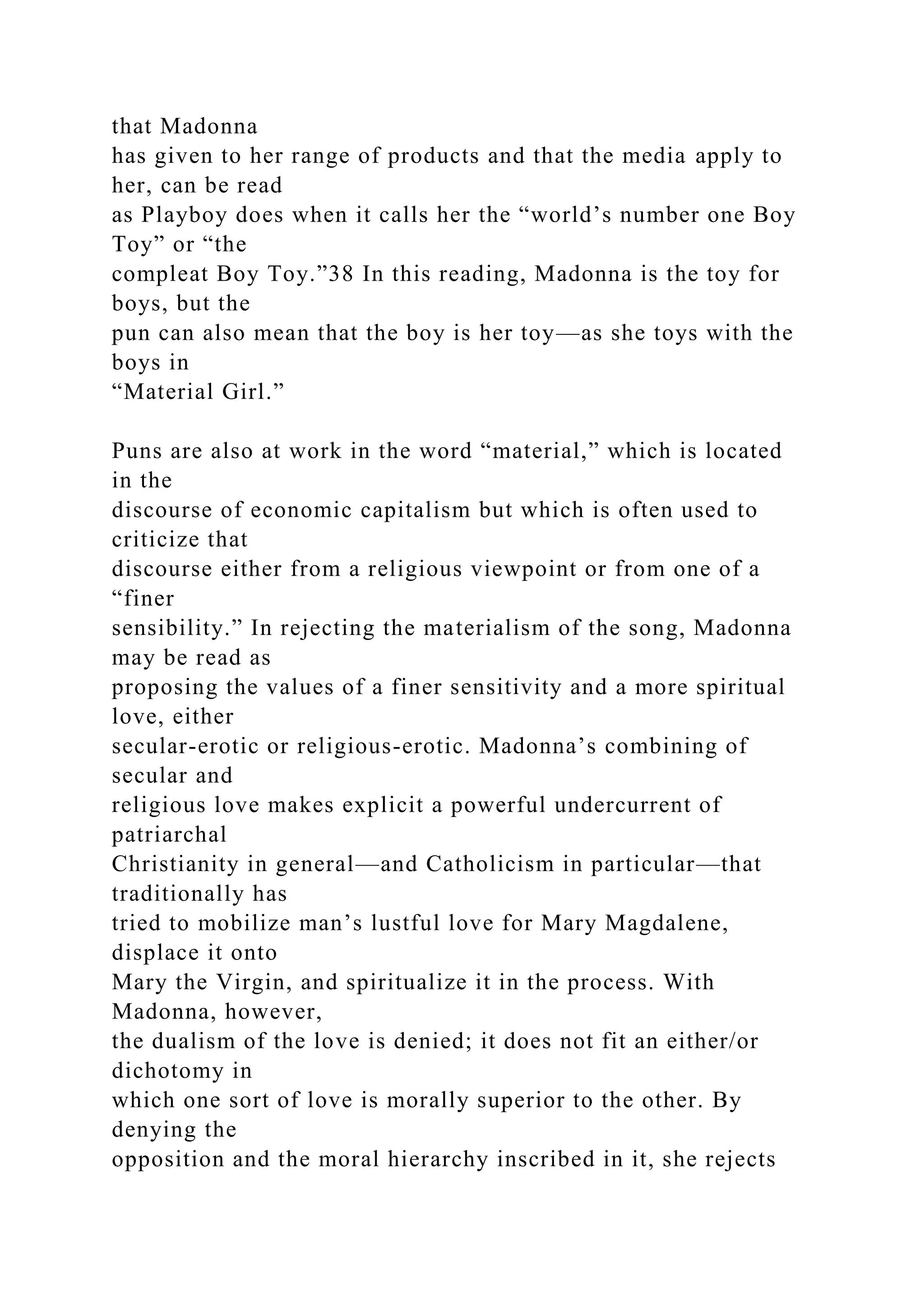 that Madonna
has given to her range of products and that the media apply to
her, can be read
as Playboy does when it calls her the “world’s number one Boy
Toy” or “the
compleat Boy Toy.”38 In this reading, Madonna is the toy for
boys, but the
pun can also mean that the boy is her toy—as she toys with the
boys in
“Material Girl.”
Puns are also at work in the word “material,” which is located
in the
discourse of economic capitalism but which is often used to
criticize that
discourse either from a religious viewpoint or from one of a
“finer
sensibility.” In rejecting the materialism of the song, Madonna
may be read as
proposing the values of a finer sensitivity and a more spiritual
love, either
secular-erotic or religious-erotic. Madonna’s combining of
secular and
religious love makes explicit a powerful undercurrent of
patriarchal
Christianity in general—and Catholicism in particular—that
traditionally has
tried to mobilize man’s lustful love for Mary Magdalene,
displace it onto
Mary the Virgin, and spiritualize it in the process. With
Madonna, however,
the dualism of the love is denied; it does not fit an either/or
dichotomy in
which one sort of love is morally superior to the other. By
denying the
opposition and the moral hierarchy inscribed in it, she rejects
 