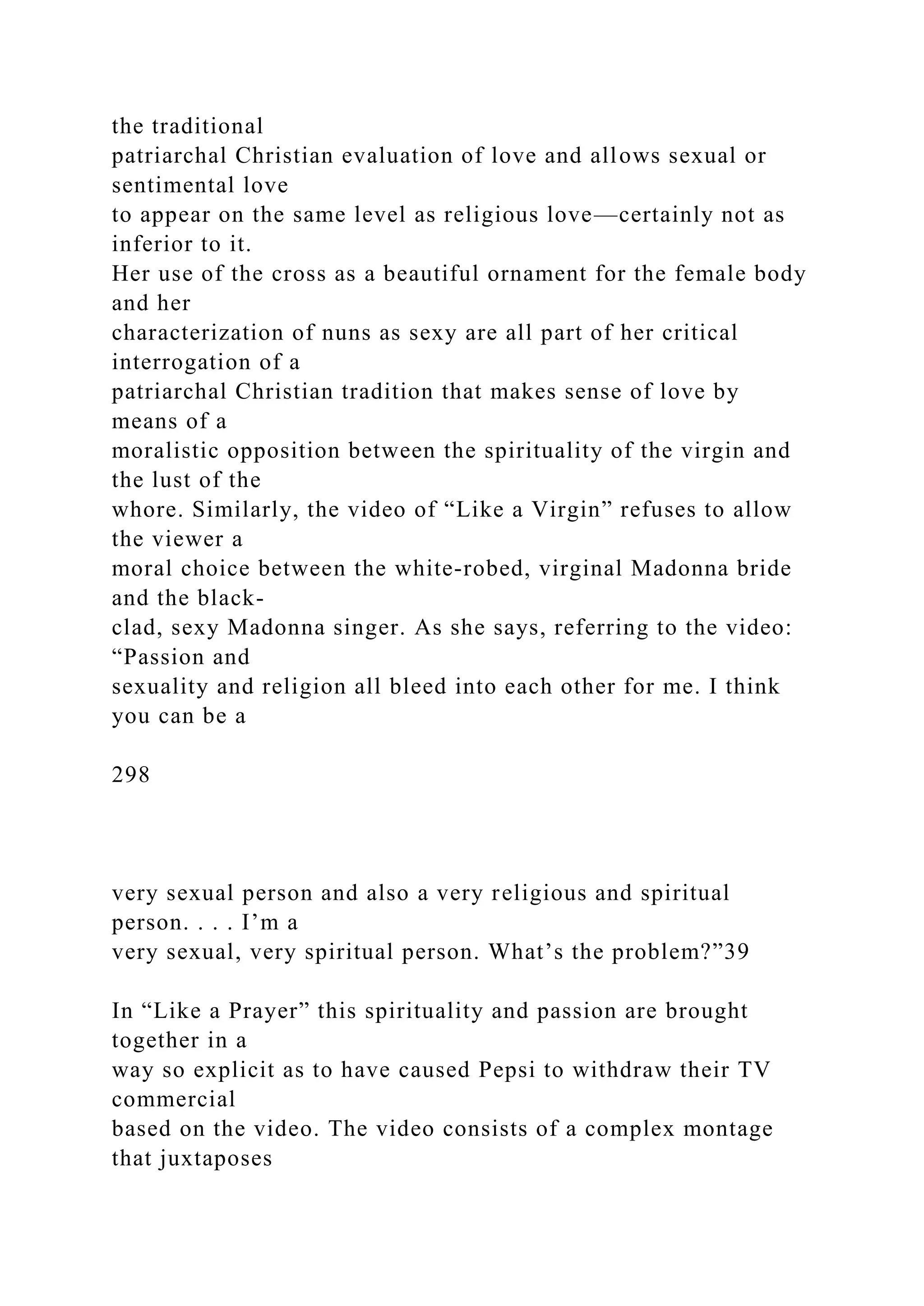 the traditional
patriarchal Christian evaluation of love and allows sexual or
sentimental love
to appear on the same level as religious love—certainly not as
inferior to it.
Her use of the cross as a beautiful ornament for the female body
and her
characterization of nuns as sexy are all part of her critical
interrogation of a
patriarchal Christian tradition that makes sense of love by
means of a
moralistic opposition between the spirituality of the virgin and
the lust of the
whore. Similarly, the video of “Like a Virgin” refuses to allow
the viewer a
moral choice between the white-robed, virginal Madonna bride
and the black-
clad, sexy Madonna singer. As she says, referring to the video:
“Passion and
sexuality and religion all bleed into each other for me. I think
you can be a
298
very sexual person and also a very religious and spiritual
person. . . . I’m a
very sexual, very spiritual person. What’s the problem?”39
In “Like a Prayer” this spirituality and passion are brought
together in a
way so explicit as to have caused Pepsi to withdraw their TV
commercial
based on the video. The video consists of a complex montage
that juxtaposes
 