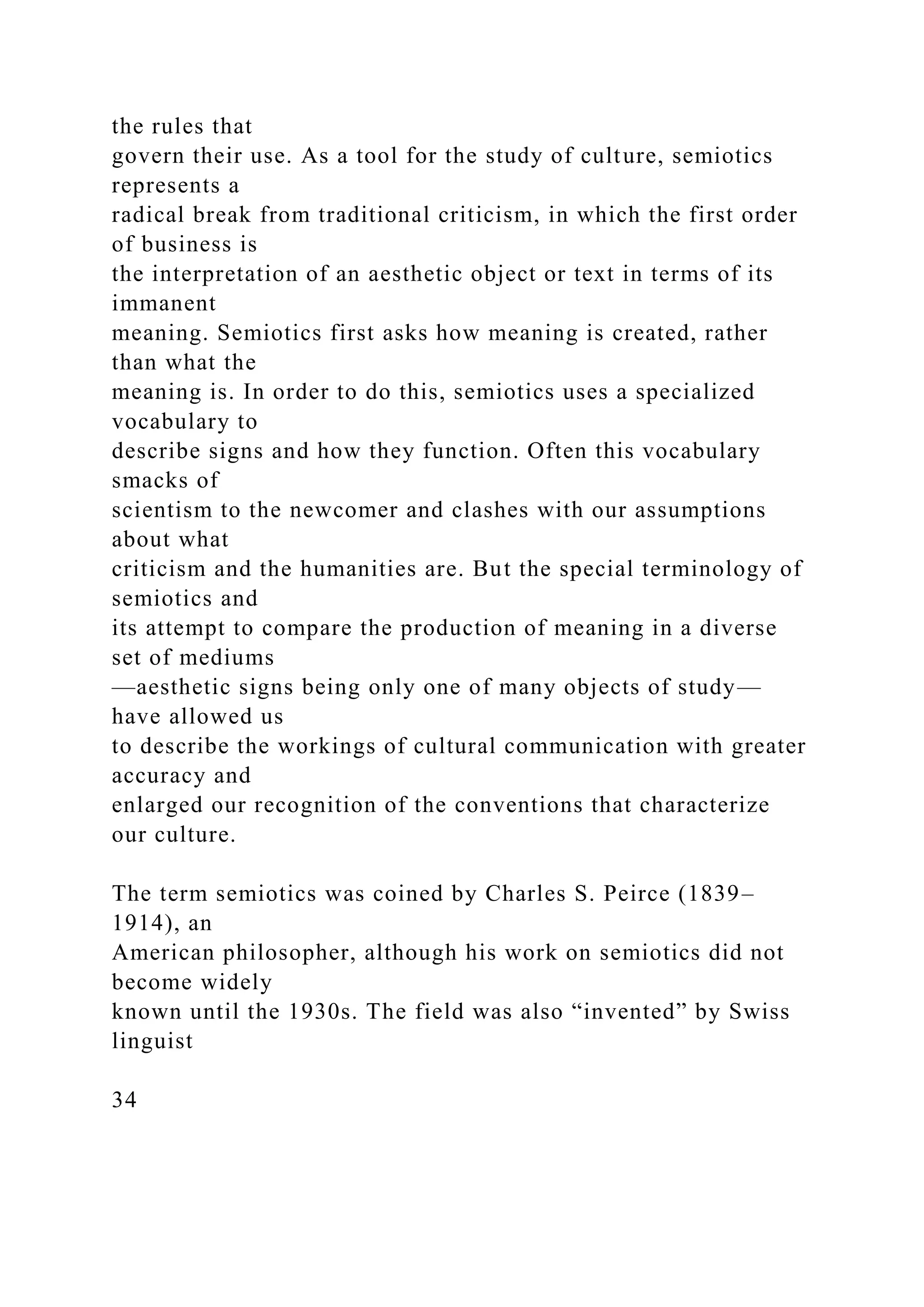 the rules that
govern their use. As a tool for the study of culture, semiotics
represents a
radical break from traditional criticism, in which the first order
of business is
the interpretation of an aesthetic object or text in terms of its
immanent
meaning. Semiotics first asks how meaning is created, rather
than what the
meaning is. In order to do this, semiotics uses a specialized
vocabulary to
describe signs and how they function. Often this vocabulary
smacks of
scientism to the newcomer and clashes with our assumptions
about what
criticism and the humanities are. But the special terminology of
semiotics and
its attempt to compare the production of meaning in a diverse
set of mediums
—aesthetic signs being only one of many objects of study—
have allowed us
to describe the workings of cultural communication with greater
accuracy and
enlarged our recognition of the conventions that characterize
our culture.
The term semiotics was coined by Charles S. Peirce (1839–
1914), an
American philosopher, although his work on semiotics did not
become widely
known until the 1930s. The field was also “invented” by Swiss
linguist
34
 