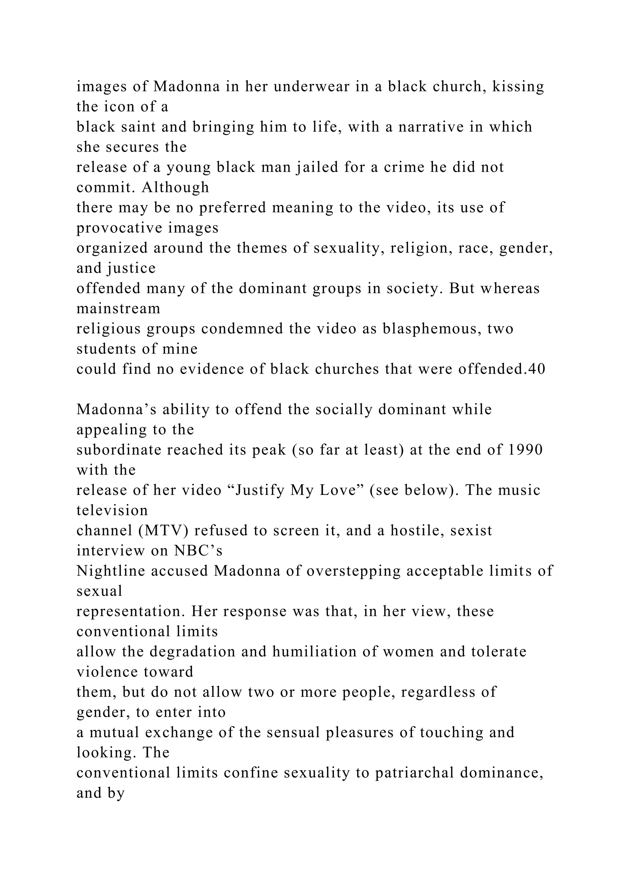 images of Madonna in her underwear in a black church, kissing
the icon of a
black saint and bringing him to life, with a narrative in which
she secures the
release of a young black man jailed for a crime he did not
commit. Although
there may be no preferred meaning to the video, its use of
provocative images
organized around the themes of sexuality, religion, race, gender,
and justice
offended many of the dominant groups in society. But whereas
mainstream
religious groups condemned the video as blasphemous, two
students of mine
could find no evidence of black churches that were offended.40
Madonna’s ability to offend the socially dominant while
appealing to the
subordinate reached its peak (so far at least) at the end of 1990
with the
release of her video “Justify My Love” (see below). The music
television
channel (MTV) refused to screen it, and a hostile, sexist
interview on NBC’s
Nightline accused Madonna of overstepping acceptable limits of
sexual
representation. Her response was that, in her view, these
conventional limits
allow the degradation and humiliation of women and tolerate
violence toward
them, but do not allow two or more people, regardless of
gender, to enter into
a mutual exchange of the sensual pleasures of touching and
looking. The
conventional limits confine sexuality to patriarchal dominance,
and by
 