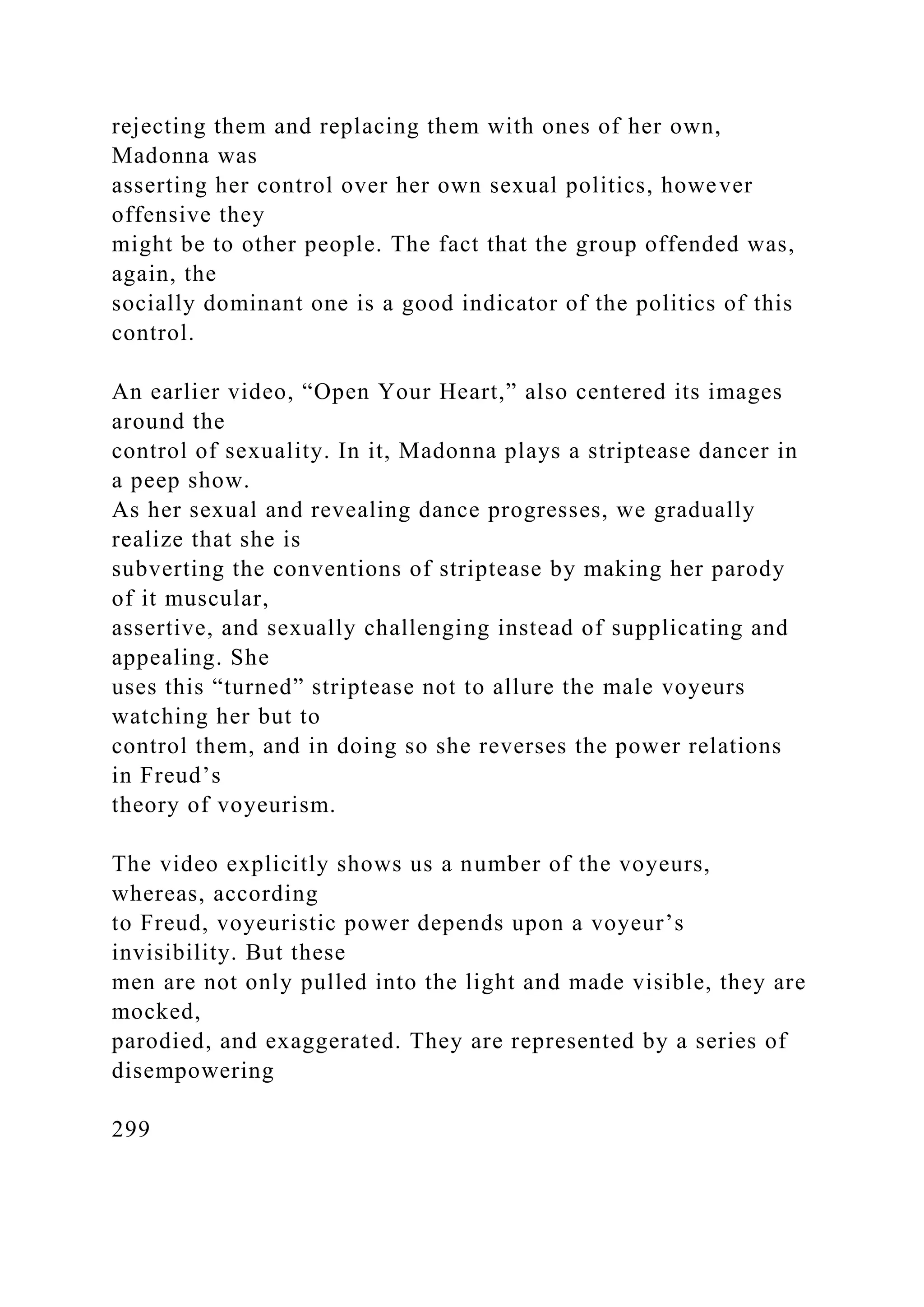 rejecting them and replacing them with ones of her own,
Madonna was
asserting her control over her own sexual politics, however
offensive they
might be to other people. The fact that the group offended was,
again, the
socially dominant one is a good indicator of the politics of this
control.
An earlier video, “Open Your Heart,” also centered its images
around the
control of sexuality. In it, Madonna plays a striptease dancer in
a peep show.
As her sexual and revealing dance progresses, we gradually
realize that she is
subverting the conventions of striptease by making her parody
of it muscular,
assertive, and sexually challenging instead of supplicating and
appealing. She
uses this “turned” striptease not to allure the male voyeurs
watching her but to
control them, and in doing so she reverses the power relations
in Freud’s
theory of voyeurism.
The video explicitly shows us a number of the voyeurs,
whereas, according
to Freud, voyeuristic power depends upon a voyeur’s
invisibility. But these
men are not only pulled into the light and made visible, they are
mocked,
parodied, and exaggerated. They are represented by a series of
disempowering
299
 