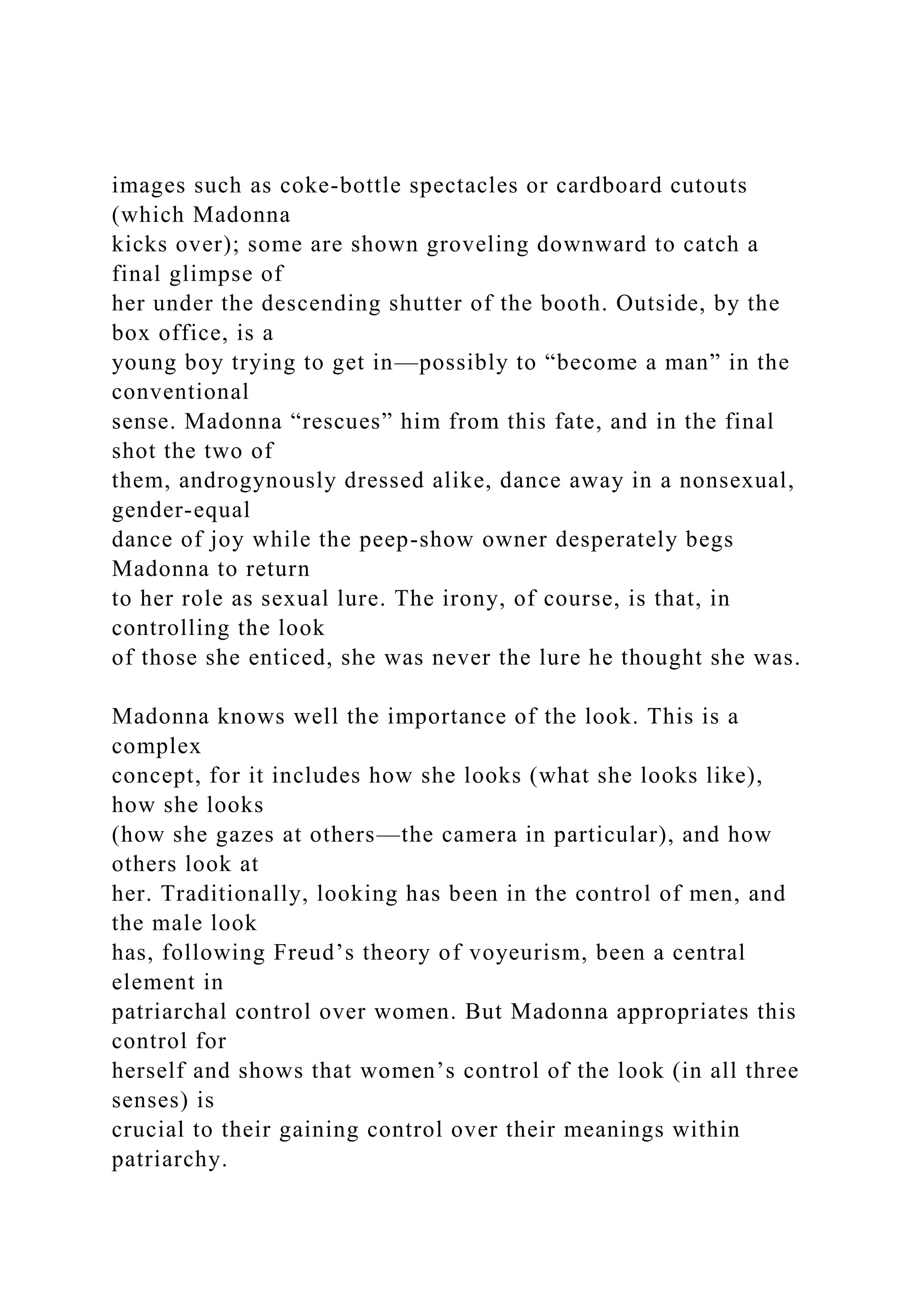 images such as coke-bottle spectacles or cardboard cutouts
(which Madonna
kicks over); some are shown groveling downward to catch a
final glimpse of
her under the descending shutter of the booth. Outside, by the
box office, is a
young boy trying to get in—possibly to “become a man” in the
conventional
sense. Madonna “rescues” him from this fate, and in the final
shot the two of
them, androgynously dressed alike, dance away in a nonsexual,
gender-equal
dance of joy while the peep-show owner desperately begs
Madonna to return
to her role as sexual lure. The irony, of course, is that, in
controlling the look
of those she enticed, she was never the lure he thought she was.
Madonna knows well the importance of the look. This is a
complex
concept, for it includes how she looks (what she looks like),
how she looks
(how she gazes at others—the camera in particular), and how
others look at
her. Traditionally, looking has been in the control of men, and
the male look
has, following Freud’s theory of voyeurism, been a central
element in
patriarchal control over women. But Madonna appropriates this
control for
herself and shows that women’s control of the look (in all three
senses) is
crucial to their gaining control over their meanings within
patriarchy.
 
