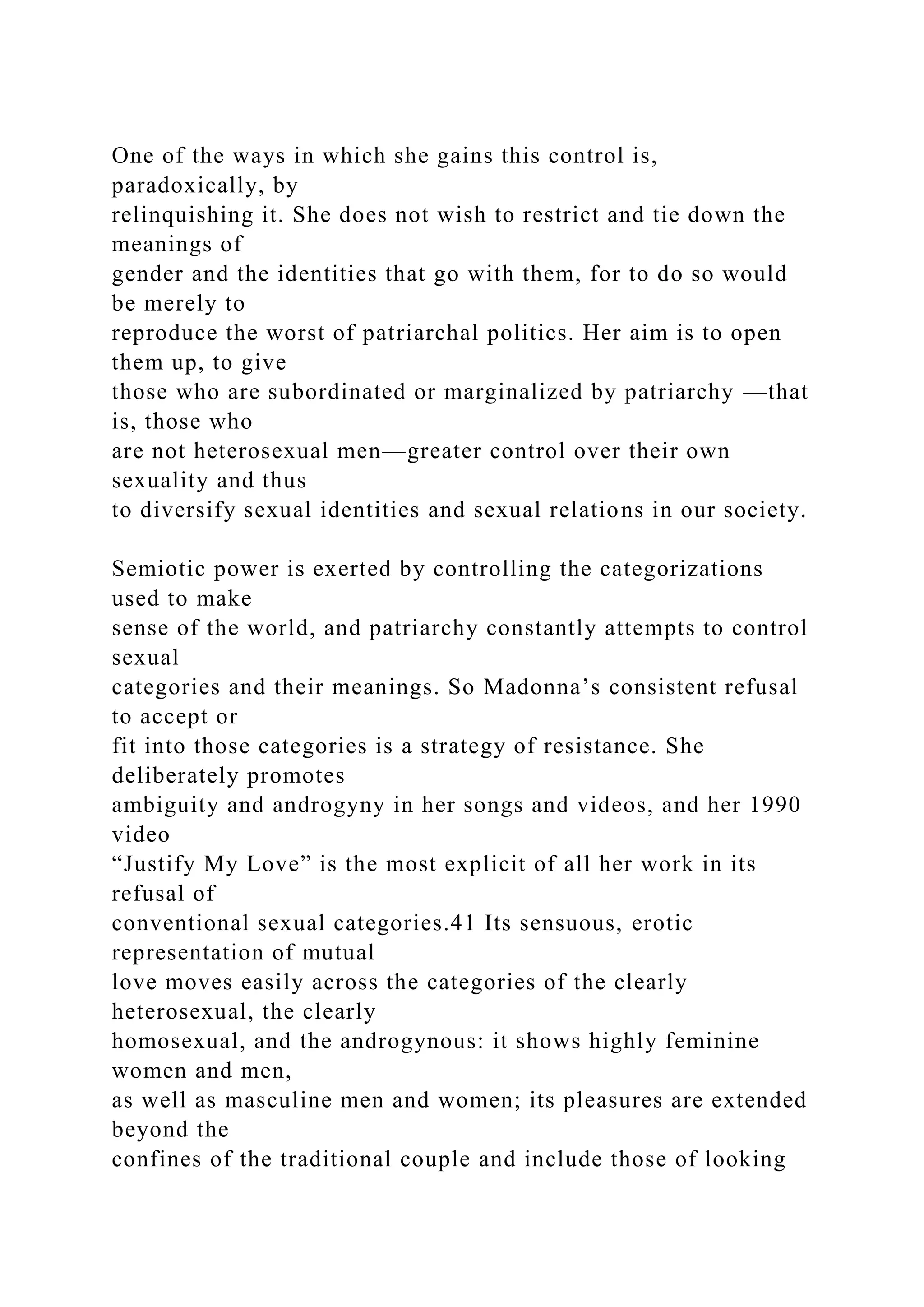 One of the ways in which she gains this control is,
paradoxically, by
relinquishing it. She does not wish to restrict and tie down the
meanings of
gender and the identities that go with them, for to do so would
be merely to
reproduce the worst of patriarchal politics. Her aim is to open
them up, to give
those who are subordinated or marginalized by patriarchy —that
is, those who
are not heterosexual men—greater control over their own
sexuality and thus
to diversify sexual identities and sexual relations in our society.
Semiotic power is exerted by controlling the categorizations
used to make
sense of the world, and patriarchy constantly attempts to control
sexual
categories and their meanings. So Madonna’s consistent refusal
to accept or
fit into those categories is a strategy of resistance. She
deliberately promotes
ambiguity and androgyny in her songs and videos, and her 1990
video
“Justify My Love” is the most explicit of all her work in its
refusal of
conventional sexual categories.41 Its sensuous, erotic
representation of mutual
love moves easily across the categories of the clearly
heterosexual, the clearly
homosexual, and the androgynous: it shows highly feminine
women and men,
as well as masculine men and women; its pleasures are extended
beyond the
confines of the traditional couple and include those of looking
 