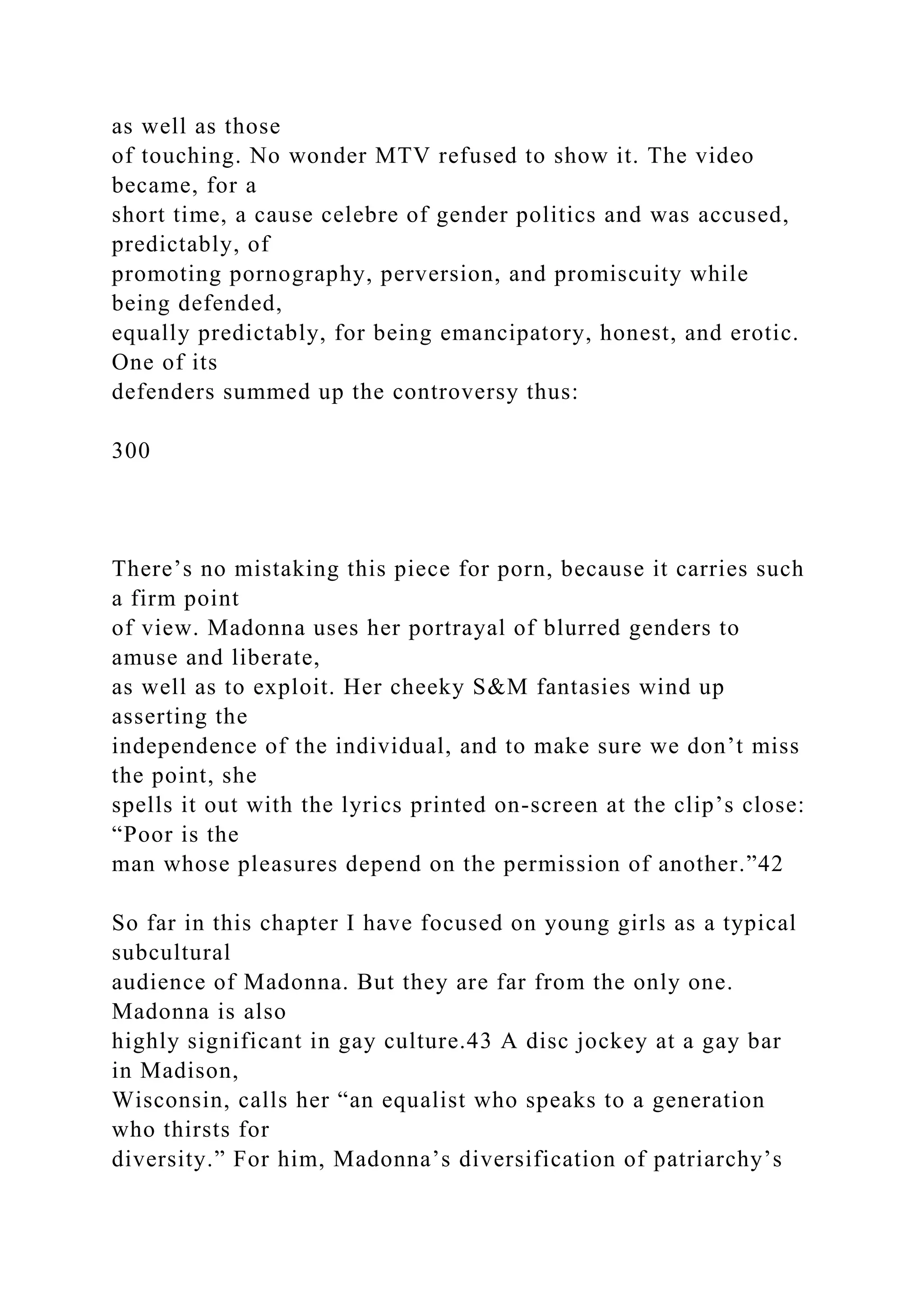 as well as those
of touching. No wonder MTV refused to show it. The video
became, for a
short time, a cause celebre of gender politics and was accused,
predictably, of
promoting pornography, perversion, and promiscuity while
being defended,
equally predictably, for being emancipatory, honest, and erotic.
One of its
defenders summed up the controversy thus:
300
There’s no mistaking this piece for porn, because it carries such
a firm point
of view. Madonna uses her portrayal of blurred genders to
amuse and liberate,
as well as to exploit. Her cheeky S&M fantasies wind up
asserting the
independence of the individual, and to make sure we don’t miss
the point, she
spells it out with the lyrics printed on-screen at the clip’s close:
“Poor is the
man whose pleasures depend on the permission of another.”42
So far in this chapter I have focused on young girls as a typical
subcultural
audience of Madonna. But they are far from the only one.
Madonna is also
highly significant in gay culture.43 A disc jockey at a gay bar
in Madison,
Wisconsin, calls her “an equalist who speaks to a generation
who thirsts for
diversity.” For him, Madonna’s diversification of patriarchy’s
 