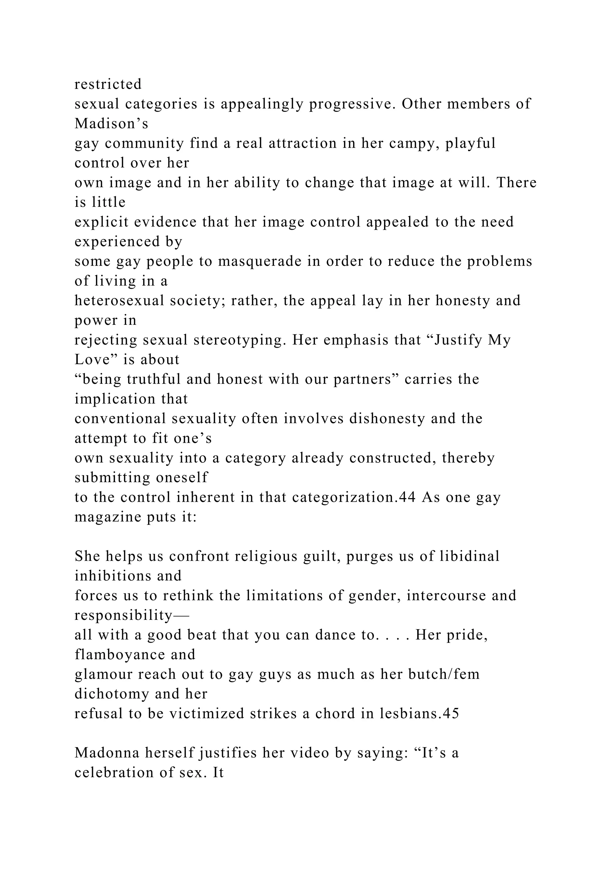 restricted
sexual categories is appealingly progressive. Other members of
Madison’s
gay community find a real attraction in her campy, playful
control over her
own image and in her ability to change that image at will. There
is little
explicit evidence that her image control appealed to the need
experienced by
some gay people to masquerade in order to reduce the problems
of living in a
heterosexual society; rather, the appeal lay in her honesty and
power in
rejecting sexual stereotyping. Her emphasis that “Justify My
Love” is about
“being truthful and honest with our partners” carries the
implication that
conventional sexuality often involves dishonesty and the
attempt to fit one’s
own sexuality into a category already constructed, thereby
submitting oneself
to the control inherent in that categorization.44 As one gay
magazine puts it:
She helps us confront religious guilt, purges us of libidinal
inhibitions and
forces us to rethink the limitations of gender, intercourse and
responsibility—
all with a good beat that you can dance to. . . . Her pride,
flamboyance and
glamour reach out to gay guys as much as her butch/fem
dichotomy and her
refusal to be victimized strikes a chord in lesbians.45
Madonna herself justifies her video by saying: “It’s a
celebration of sex. It
 