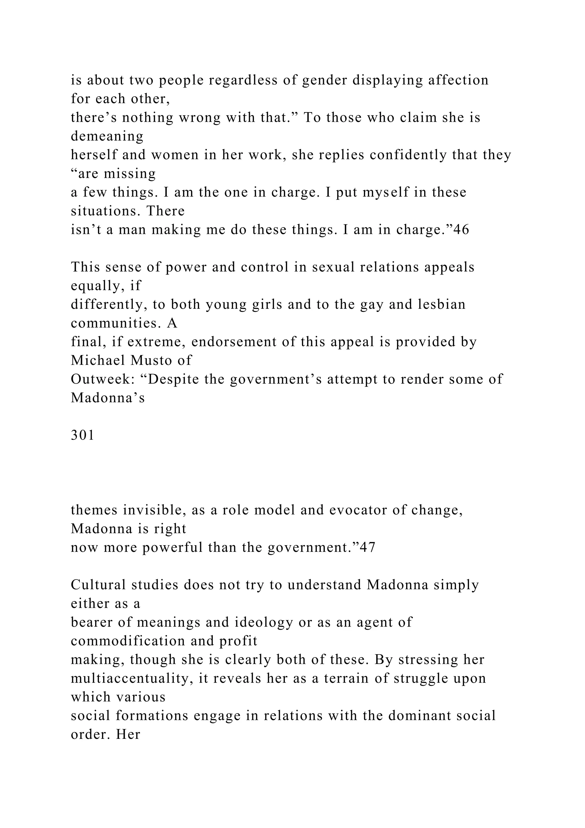 is about two people regardless of gender displaying affection
for each other,
there’s nothing wrong with that.” To those who claim she is
demeaning
herself and women in her work, she replies confidently that they
“are missing
a few things. I am the one in charge. I put myself in these
situations. There
isn’t a man making me do these things. I am in charge.”46
This sense of power and control in sexual relations appeals
equally, if
differently, to both young girls and to the gay and lesbian
communities. A
final, if extreme, endorsement of this appeal is provided by
Michael Musto of
Outweek: “Despite the government’s attempt to render some of
Madonna’s
301
themes invisible, as a role model and evocator of change,
Madonna is right
now more powerful than the government.”47
Cultural studies does not try to understand Madonna simply
either as a
bearer of meanings and ideology or as an agent of
commodification and profit
making, though she is clearly both of these. By stressing her
multiaccentuality, it reveals her as a terrain of struggle upon
which various
social formations engage in relations with the dominant social
order. Her
 
