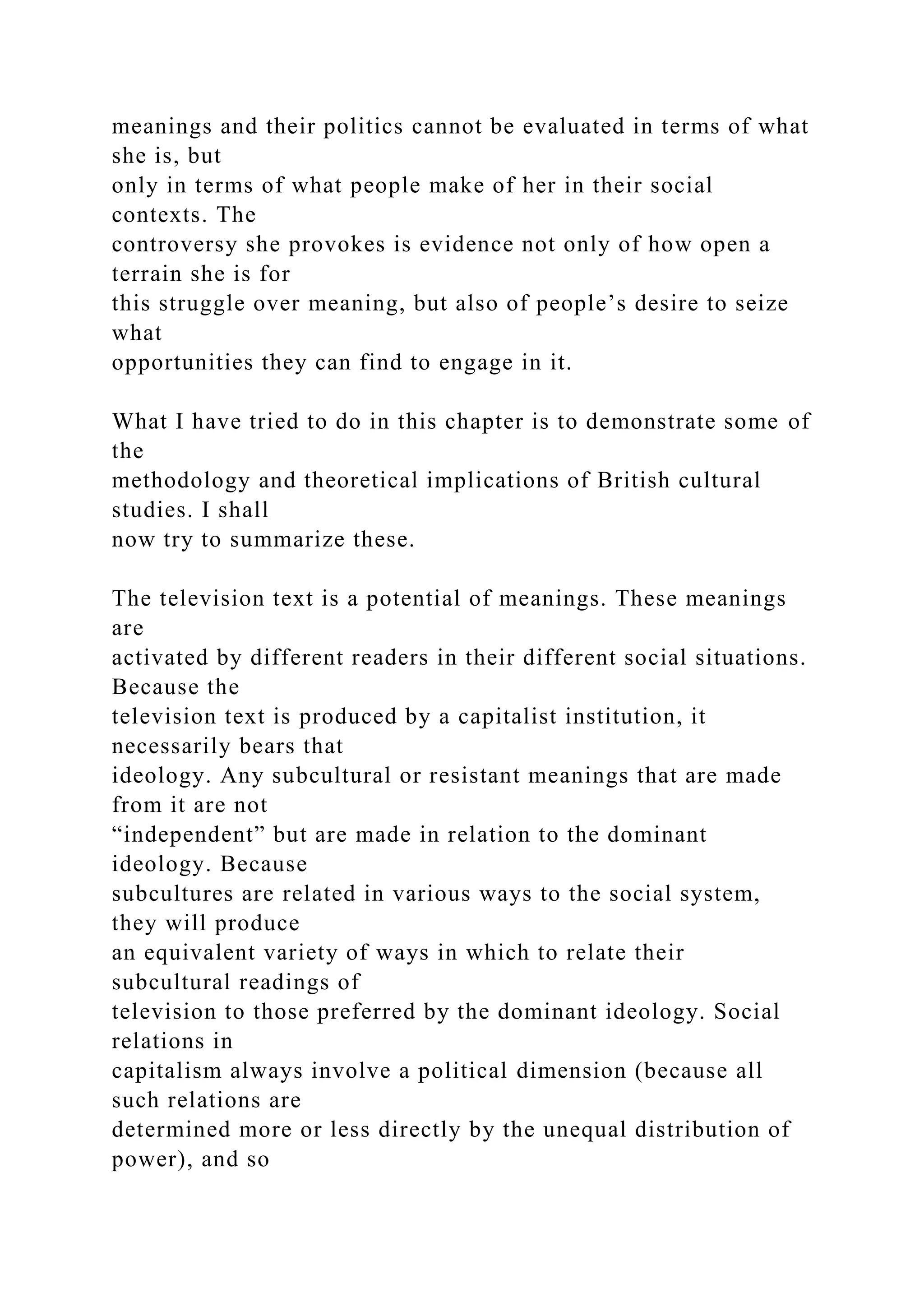 meanings and their politics cannot be evaluated in terms of what
she is, but
only in terms of what people make of her in their social
contexts. The
controversy she provokes is evidence not only of how open a
terrain she is for
this struggle over meaning, but also of people’s desire to seize
what
opportunities they can find to engage in it.
What I have tried to do in this chapter is to demonstrate some of
the
methodology and theoretical implications of British cultural
studies. I shall
now try to summarize these.
The television text is a potential of meanings. These meanings
are
activated by different readers in their different social situations.
Because the
television text is produced by a capitalist institution, it
necessarily bears that
ideology. Any subcultural or resistant meanings that are made
from it are not
“independent” but are made in relation to the dominant
ideology. Because
subcultures are related in various ways to the social system,
they will produce
an equivalent variety of ways in which to relate their
subcultural readings of
television to those preferred by the dominant ideology. Social
relations in
capitalism always involve a political dimension (because all
such relations are
determined more or less directly by the unequal distribution of
power), and so
 