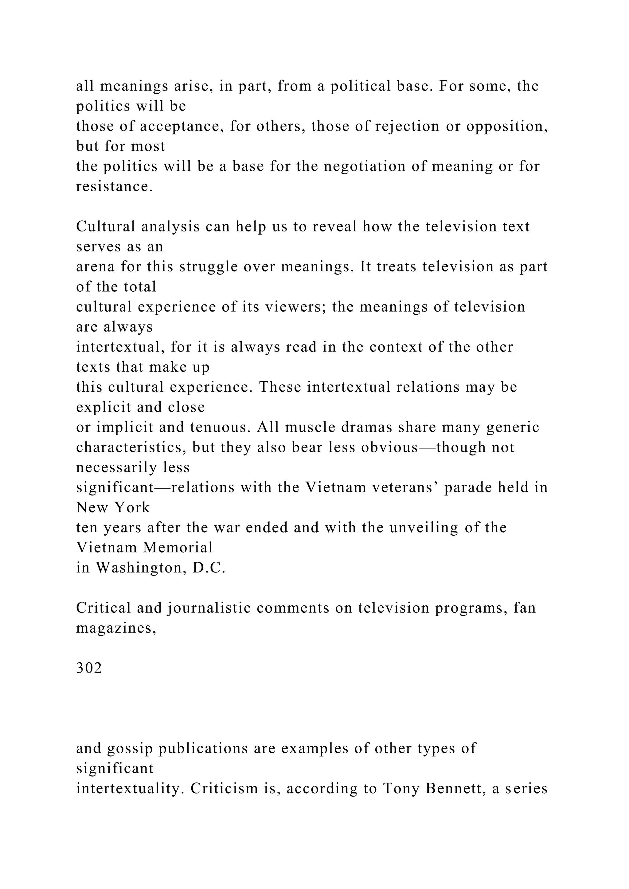 all meanings arise, in part, from a political base. For some, the
politics will be
those of acceptance, for others, those of rejection or opposition,
but for most
the politics will be a base for the negotiation of meaning or for
resistance.
Cultural analysis can help us to reveal how the television text
serves as an
arena for this struggle over meanings. It treats television as part
of the total
cultural experience of its viewers; the meanings of television
are always
intertextual, for it is always read in the context of the other
texts that make up
this cultural experience. These intertextual relations may be
explicit and close
or implicit and tenuous. All muscle dramas share many generic
characteristics, but they also bear less obvious—though not
necessarily less
significant—relations with the Vietnam veterans’ parade held in
New York
ten years after the war ended and with the unveiling of the
Vietnam Memorial
in Washington, D.C.
Critical and journalistic comments on television programs, fan
magazines,
302
and gossip publications are examples of other types of
significant
intertextuality. Criticism is, according to Tony Bennett, a series
 