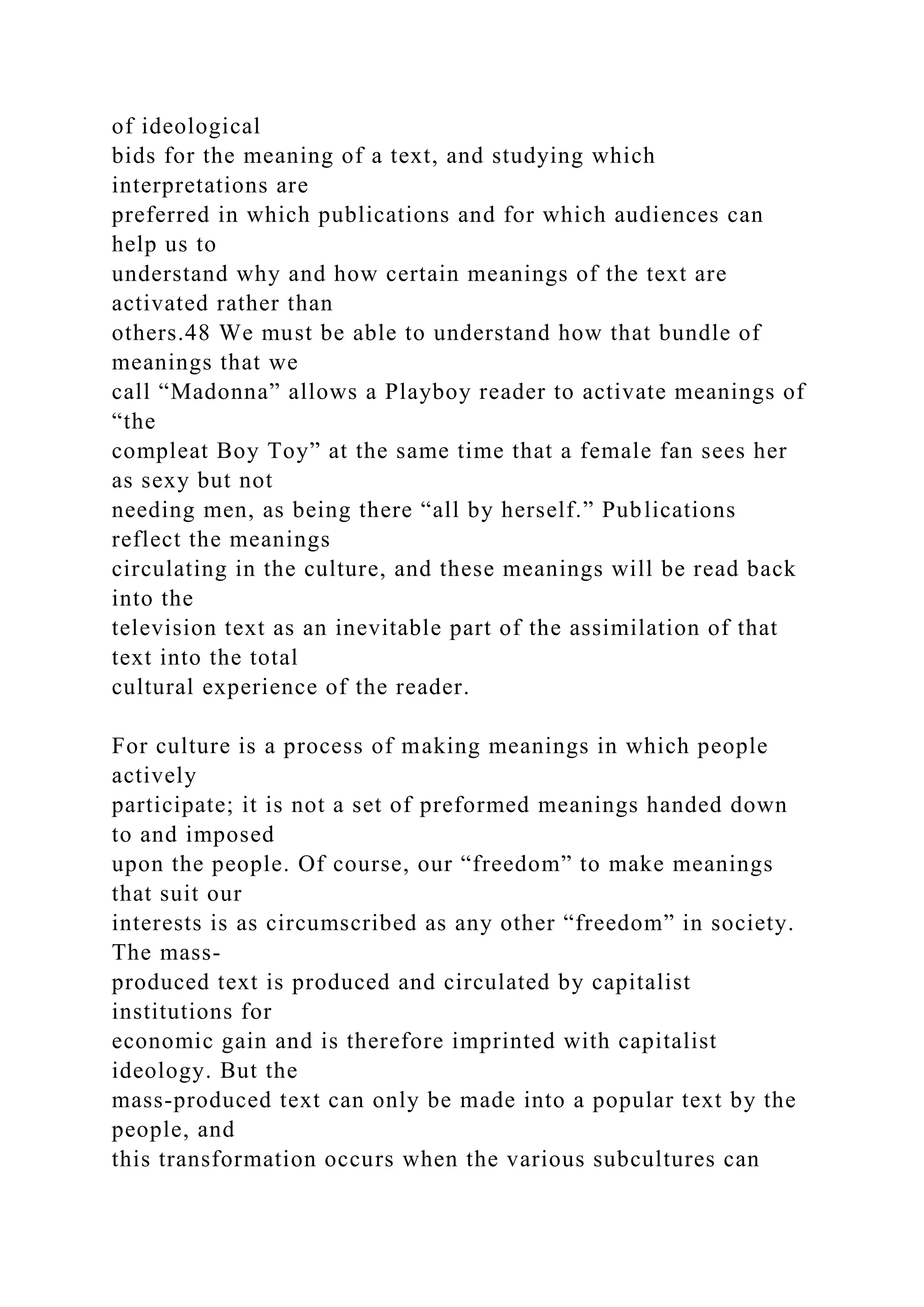 of ideological
bids for the meaning of a text, and studying which
interpretations are
preferred in which publications and for which audiences can
help us to
understand why and how certain meanings of the text are
activated rather than
others.48 We must be able to understand how that bundle of
meanings that we
call “Madonna” allows a Playboy reader to activate meanings of
“the
compleat Boy Toy” at the same time that a female fan sees her
as sexy but not
needing men, as being there “all by herself.” Publications
reflect the meanings
circulating in the culture, and these meanings will be read back
into the
television text as an inevitable part of the assimilation of that
text into the total
cultural experience of the reader.
For culture is a process of making meanings in which people
actively
participate; it is not a set of preformed meanings handed down
to and imposed
upon the people. Of course, our “freedom” to make meanings
that suit our
interests is as circumscribed as any other “freedom” in society.
The mass-
produced text is produced and circulated by capitalist
institutions for
economic gain and is therefore imprinted with capitalist
ideology. But the
mass-produced text can only be made into a popular text by the
people, and
this transformation occurs when the various subcultures can
 
