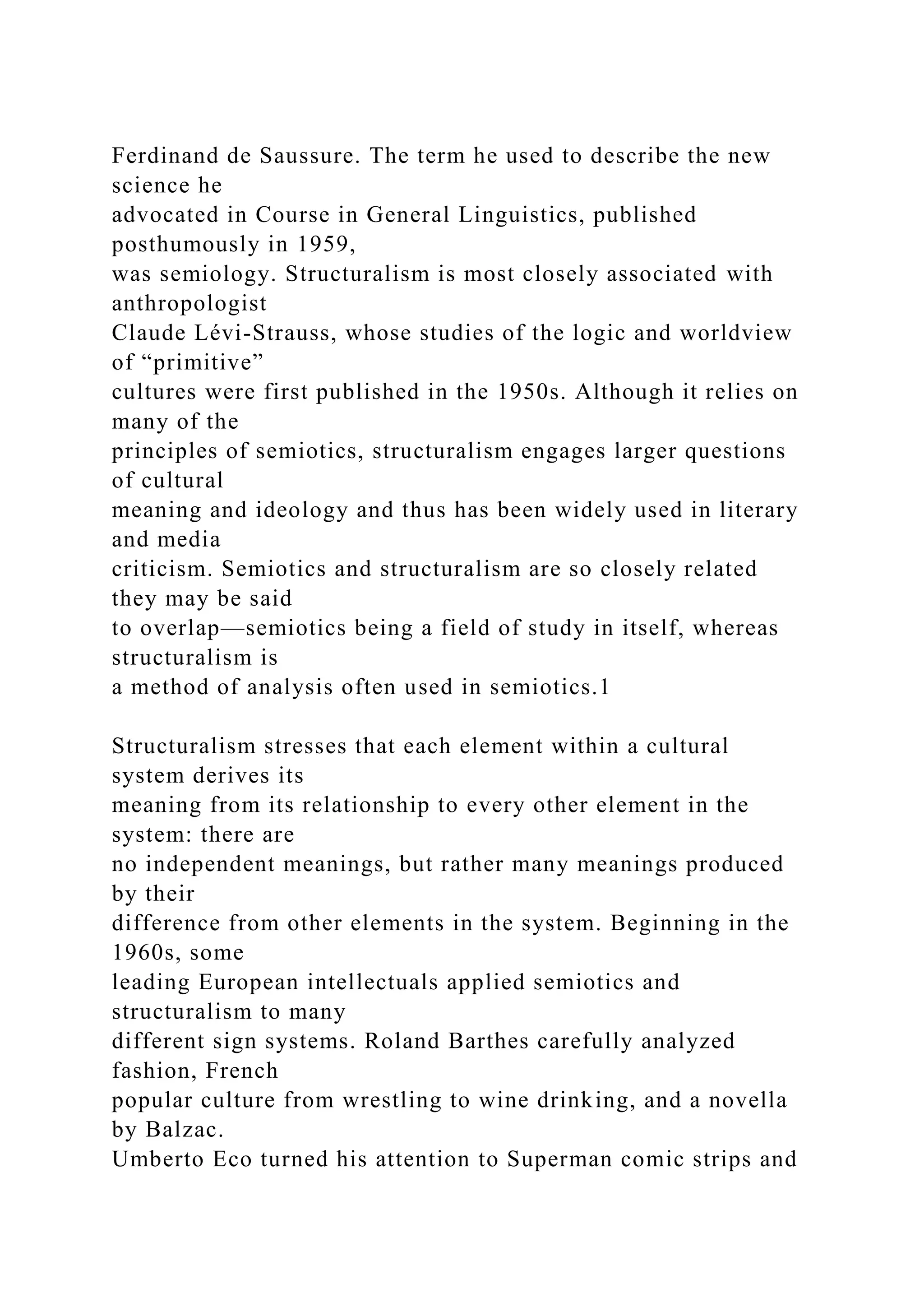 Ferdinand de Saussure. The term he used to describe the new
science he
advocated in Course in General Linguistics, published
posthumously in 1959,
was semiology. Structuralism is most closely associated with
anthropologist
Claude Lévi-Strauss, whose studies of the logic and worldview
of “primitive”
cultures were first published in the 1950s. Although it relies on
many of the
principles of semiotics, structuralism engages larger questions
of cultural
meaning and ideology and thus has been widely used in literary
and media
criticism. Semiotics and structuralism are so closely related
they may be said
to overlap—semiotics being a field of study in itself, whereas
structuralism is
a method of analysis often used in semiotics.1
Structuralism stresses that each element within a cultural
system derives its
meaning from its relationship to every other element in the
system: there are
no independent meanings, but rather many meanings produced
by their
difference from other elements in the system. Beginning in the
1960s, some
leading European intellectuals applied semiotics and
structuralism to many
different sign systems. Roland Barthes carefully analyzed
fashion, French
popular culture from wrestling to wine drinking, and a novella
by Balzac.
Umberto Eco turned his attention to Superman comic strips and
 