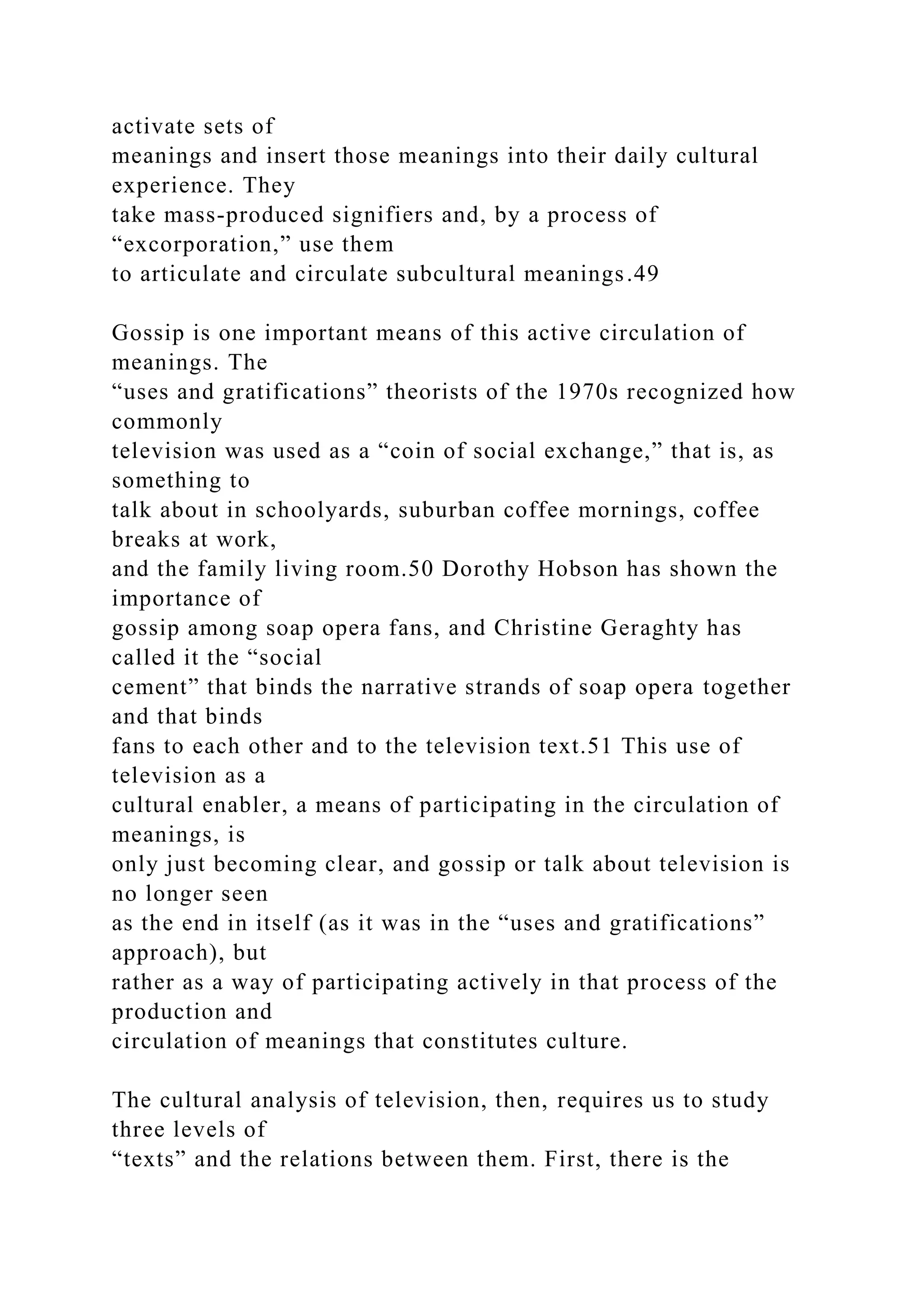 activate sets of
meanings and insert those meanings into their daily cultural
experience. They
take mass-produced signifiers and, by a process of
“excorporation,” use them
to articulate and circulate subcultural meanings.49
Gossip is one important means of this active circulation of
meanings. The
“uses and gratifications” theorists of the 1970s recognized how
commonly
television was used as a “coin of social exchange,” that is, as
something to
talk about in schoolyards, suburban coffee mornings, coffee
breaks at work,
and the family living room.50 Dorothy Hobson has shown the
importance of
gossip among soap opera fans, and Christine Geraghty has
called it the “social
cement” that binds the narrative strands of soap opera together
and that binds
fans to each other and to the television text.51 This use of
television as a
cultural enabler, a means of participating in the circulation of
meanings, is
only just becoming clear, and gossip or talk about television is
no longer seen
as the end in itself (as it was in the “uses and gratifications”
approach), but
rather as a way of participating actively in that process of the
production and
circulation of meanings that constitutes culture.
The cultural analysis of television, then, requires us to study
three levels of
“texts” and the relations between them. First, there is the
 